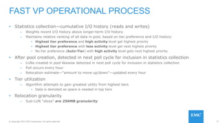 77© Copyright 2015 EMC Corporation. All rights reserved.
• Statistics collection—cumulative I/O history (reads and writes)
– Weights recent I/O history above longer-term I/O history
– Maintains relative ranking of all data in pool, based on tier preference and I/O history:
• Highest tier preference and high activity level get highest priority
• Highest tier preference with less activity level get next highest priority
• No tier preference (Auto-Tier) with high activity level gets next highest priority
• After pool creation, detected in next poll cycle for inclusion in statistics collection
– LUNs created in pool likewise detected in next poll cycle for inclusion in statistics collection
– Poll occurs every hour
– Relocation estimate—“amount to move up/down”—updated every hour
• Tier utilization
– Algorithm attempts to gain greatest utility from highest tiers
• Data is demoted as space is needed in top tiers
• Relocation granularity
– Sub-LUN “slices” are 256MB granularity
FAST VP OPERATIONAL PROCESS
 