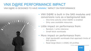 88© Copyright 2015 EMC Corporation. All rights reserved.
• VNX D@RE is built in the SAS modules and
conversions runs as a background task
– One-time activity when D@RE is enabled
– Only uses available resources
• Little impact on performance from:
– Random / write intensive
– Small block workloads
• More impact on performance from:
– High bandwidth workloads that approach limits of
the system
– Read large block (>256K) IO profiles
VNX D@RE PERFORMANCE IMPACT
VNX D@RE IS DESIGNED TO HAVE MINIMAL* IMPACT ON PERFORMANCE
* <5% for a typical mixed workload environment
 