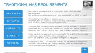 93© Copyright 2015 EMC Corporation. All rights reserved.
TRADITIONAL NAS REQUIREMENTS
• Mid-range scalability (fs size, # of fs / files, snaps, sub-directories)
• FLASH capable
• Full and incremental backups within time window (48 hrs full, 8 hrs incr.)
PERFORMANCE
• Optimal conversion of raw to useable space
• FLASH 1st, thin provisioning, compression and deduplication
• User and Tree Quotas with quota reports/alerts
EFFICIENCY
• Seamless node failover for application ride through, typically < 1minute
• N+1 everything, no performance impact on failover and remote replication
• Native security built-in; Locking, user roles, isolation, anti-virus, auditing
AVAILABILITY
• Single point of management and monitoring for file and block functionality
• Automated volume and file system management
• Native OS and third party application management integration
SIMPLICITY
FLEXIBILITY
• Support of all NFS / CIFS versions, FTP and full infrastructure integration
• Advanced functions; WORM, 3rd party alerting, cloud archive integration
• In-family data-in-place upgrades
 