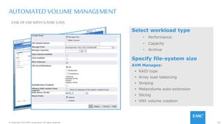 101© Copyright 2015 EMC Corporation. All rights reserved.
Select workload type
• Performance
• Capacity
• Archive
Specify file-system size
AVM Manages:
 RAID type
 Array load balancing
 Striping
 Metavolume auto-extension
 Slicing
 VNX volume creation
AUTOMATED VOLUME MANAGEMENT
EASE-OF-USE WITH CLASSICLUNS
 