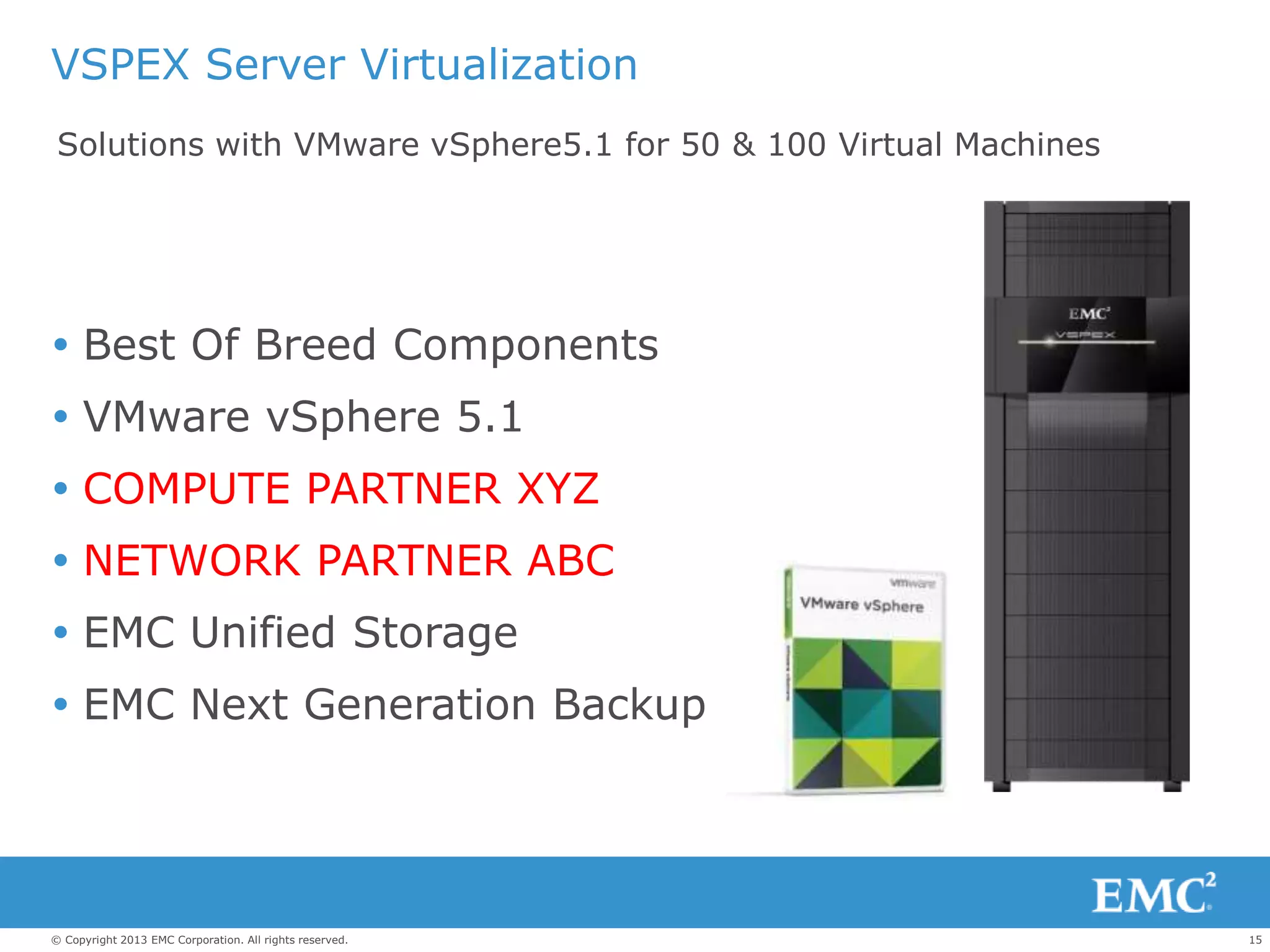 15© Copyright 2013 EMC Corporation. All rights reserved.
VSPEX Server Virtualization
 Best Of Breed Components
 VMware vSphere 5.1
 COMPUTE PARTNER XYZ
 NETWORK PARTNER ABC
 EMC Unified Storage
 EMC Next Generation Backup
Solutions with VMware vSphere5.1 for 50 & 100 Virtual Machines
 