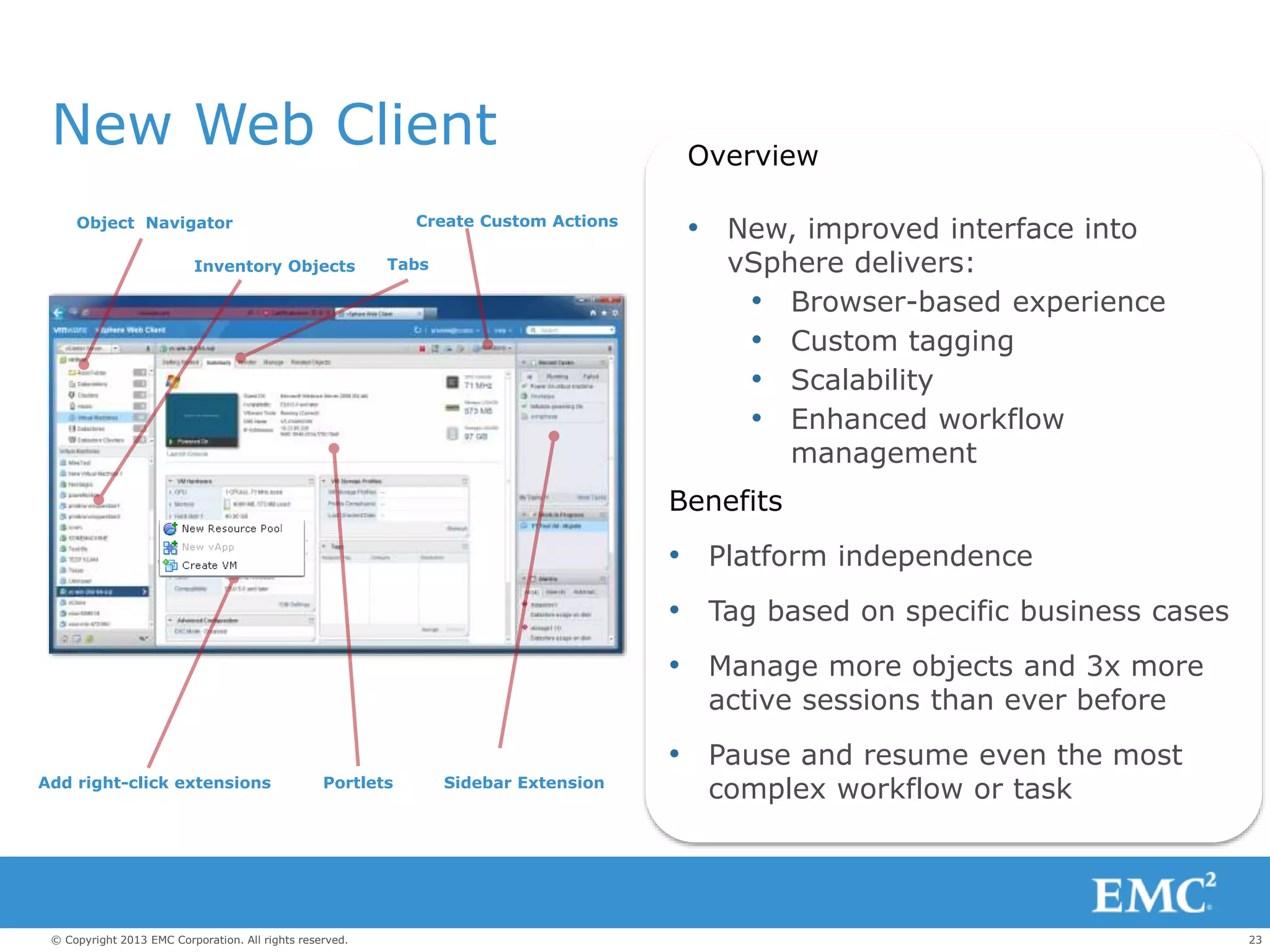 23© Copyright 2013 EMC Corporation. All rights reserved.
c
New Web Client Overview
• New, improved interface into
vSphere delivers:
• Browser-based experience
• Custom tagging
• Scalability
• Enhanced workflow
management
Benefits
• Platform independence
• Tag based on specific business cases
• Manage more objects and 3x more
active sessions than ever before
• Pause and resume even the most
complex workflow or task
Object Navigator
Inventory Objects Tabs
Create Custom Actions
Sidebar ExtensionPortletsAdd right-click extensions
 