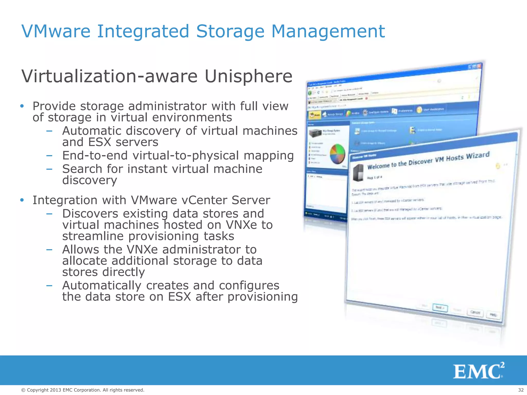 32© Copyright 2013 EMC Corporation. All rights reserved.
VMware Integrated Storage Management
 Provide storage administrator with full view
of storage in virtual environments
– Automatic discovery of virtual machines
and ESX servers
– End-to-end virtual-to-physical mapping
– Search for instant virtual machine
discovery
 Integration with VMware vCenter Server
– Discovers existing data stores and
virtual machines hosted on VNXe to
streamline provisioning tasks
– Allows the VNXe administrator to
allocate additional storage to data
stores directly
– Automatically creates and configures
the data store on ESX after provisioning
Virtualization-aware Unisphere
 