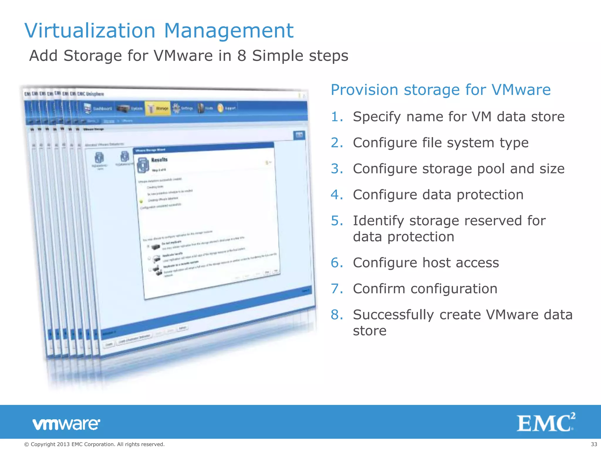 33© Copyright 2013 EMC Corporation. All rights reserved.
Virtualization Management
Provision storage for VMware
1. Specify name for VM data store
2. Configure file system type
3. Configure storage pool and size
4. Configure data protection
5. Identify storage reserved for
data protection
6. Configure host access
7. Confirm configuration
8. Successfully create VMware data
store
Add Storage for VMware in 8 Simple steps
 