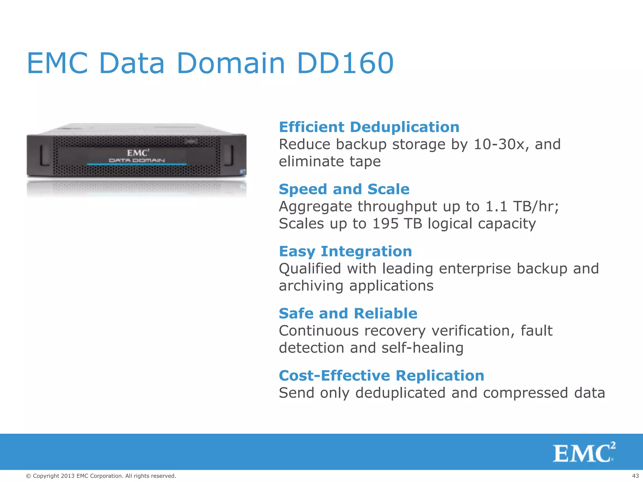 43© Copyright 2013 EMC Corporation. All rights reserved.
EMC Data Domain DD160
Efficient Deduplication
Reduce backup storage by 10-30x, and
eliminate tape
Speed and Scale
Aggregate throughput up to 1.1 TB/hr;
Scales up to 195 TB logical capacity
Easy Integration
Qualified with leading enterprise backup and
archiving applications
Safe and Reliable
Continuous recovery verification, fault
detection and self-healing
Cost-Effective Replication
Send only deduplicated and compressed data
 