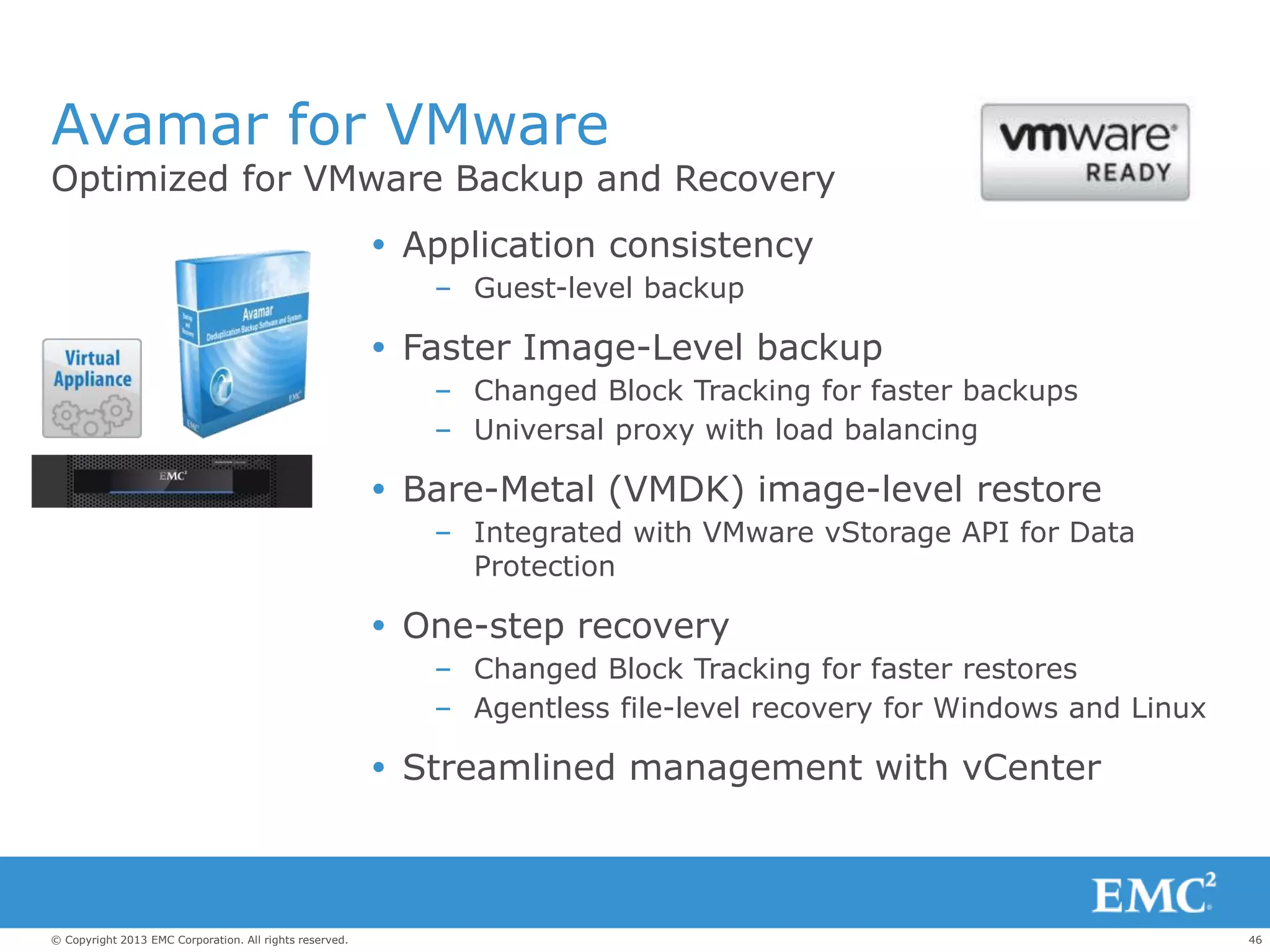 46© Copyright 2013 EMC Corporation. All rights reserved.
Avamar for VMware
Optimized for VMware Backup and Recovery
 Application consistency
– Guest-level backup
 Faster Image-Level backup
– Changed Block Tracking for faster backups
– Universal proxy with load balancing
 Bare-Metal (VMDK) image-level restore
– Integrated with VMware vStorage API for Data
Protection
 One-step recovery
– Changed Block Tracking for faster restores
– Agentless file-level recovery for Windows and Linux
 Streamlined management with vCenter
 