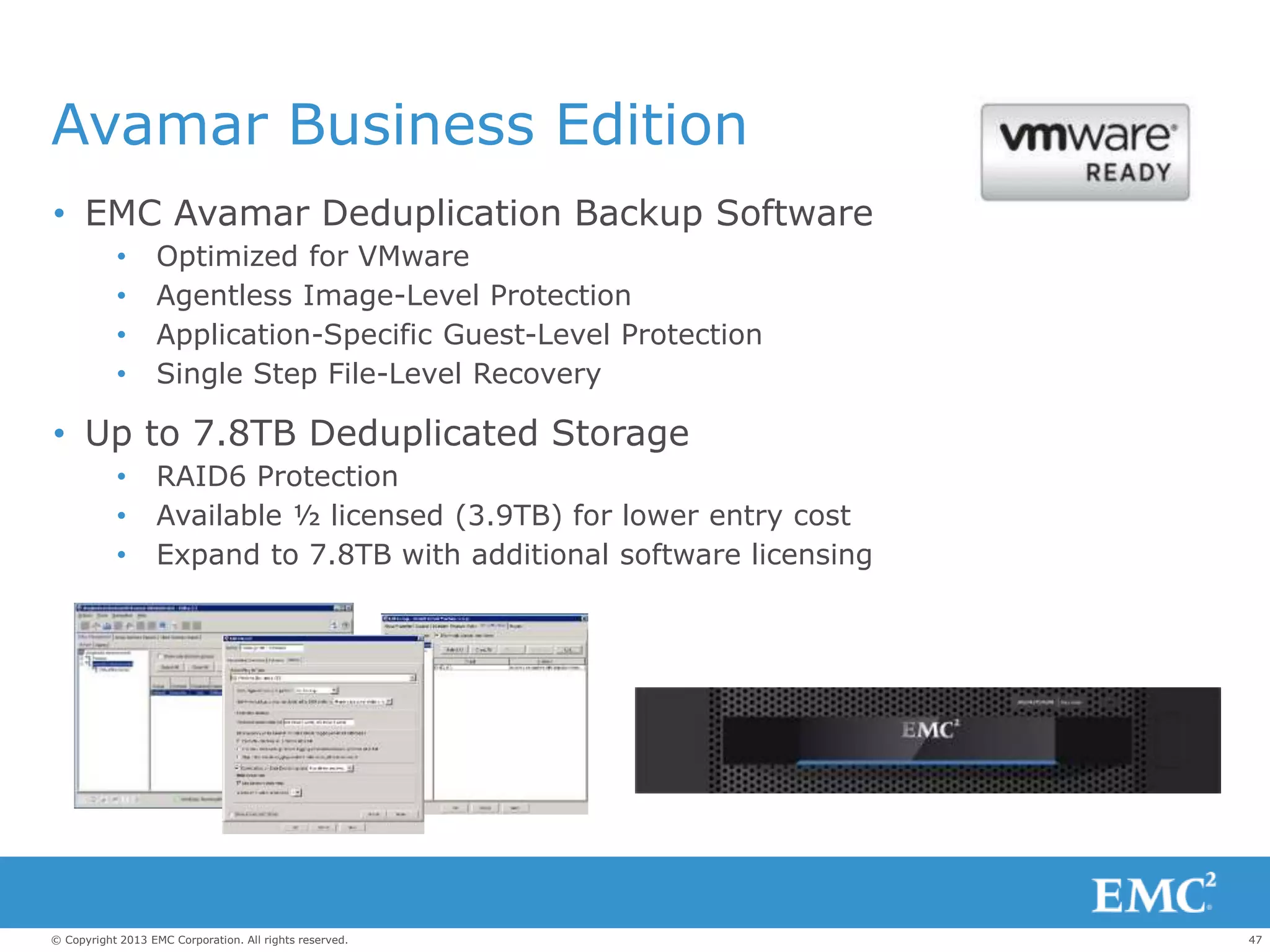 47© Copyright 2013 EMC Corporation. All rights reserved.
Avamar Business Edition
• EMC Avamar Deduplication Backup Software
• Optimized for VMware
• Agentless Image-Level Protection
• Application-Specific Guest-Level Protection
• Single Step File-Level Recovery
• Up to 7.8TB Deduplicated Storage
• RAID6 Protection
• Available ½ licensed (3.9TB) for lower entry cost
• Expand to 7.8TB with additional software licensing
 