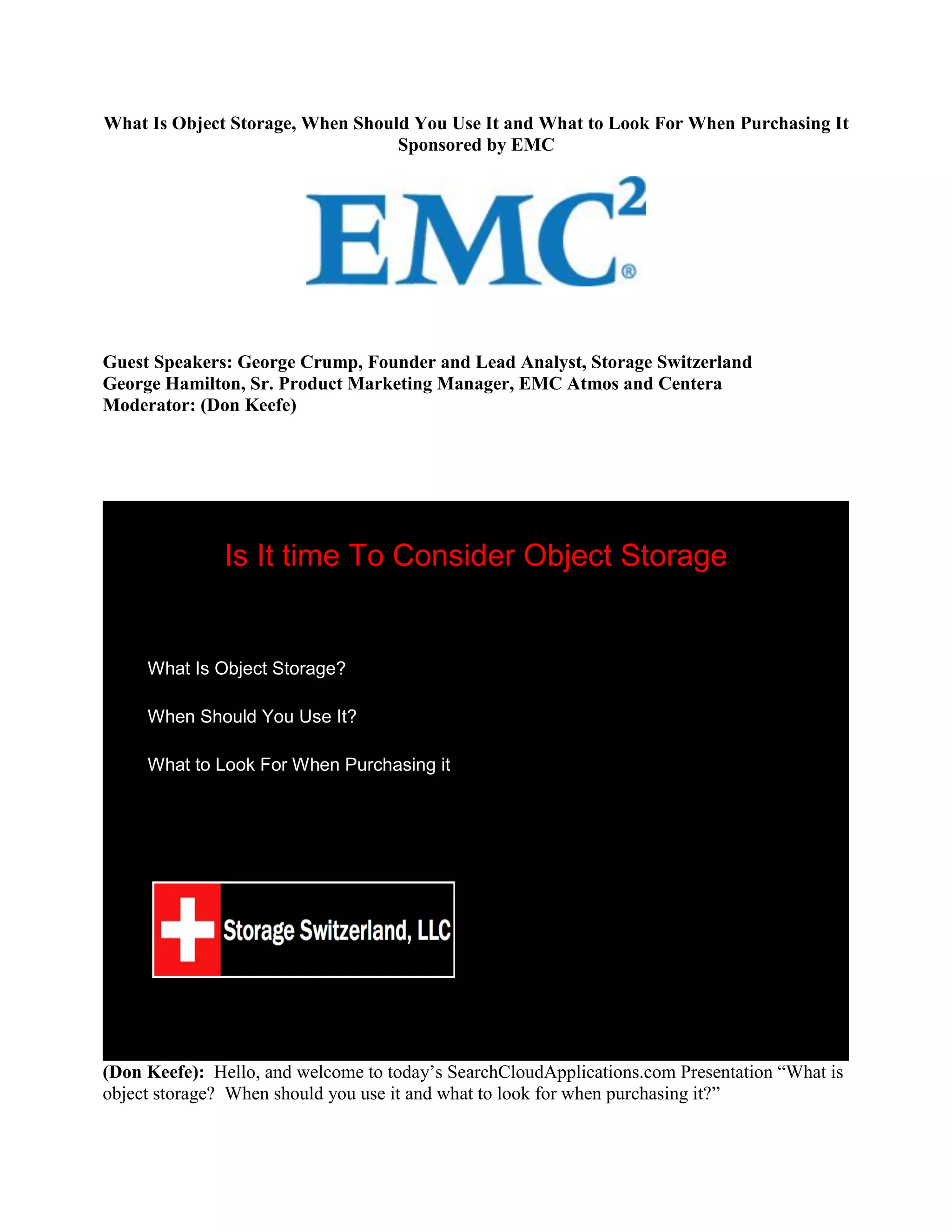 What Is Object Storage, When Should You Use It and What to Look For When Purchasing It
                                  Sponsored by EMC




Guest Speakers: George Crump, Founder and Lead Analyst, Storage Switzerland
George Hamilton, Sr. Product Marketing Manager, EMC Atmos and Centera
Moderator: (Don Keefe)




               Is It time To Consider Object Storage


     What Is Object Storage?

     When Should You Use It?

     What to Look For When Purchasing it




(Don Keefe): Hello, and welcome to today‟s SearchCloudApplications.com Presentation “What is
object storage? When should you use it and what to look for when purchasing it?”
 