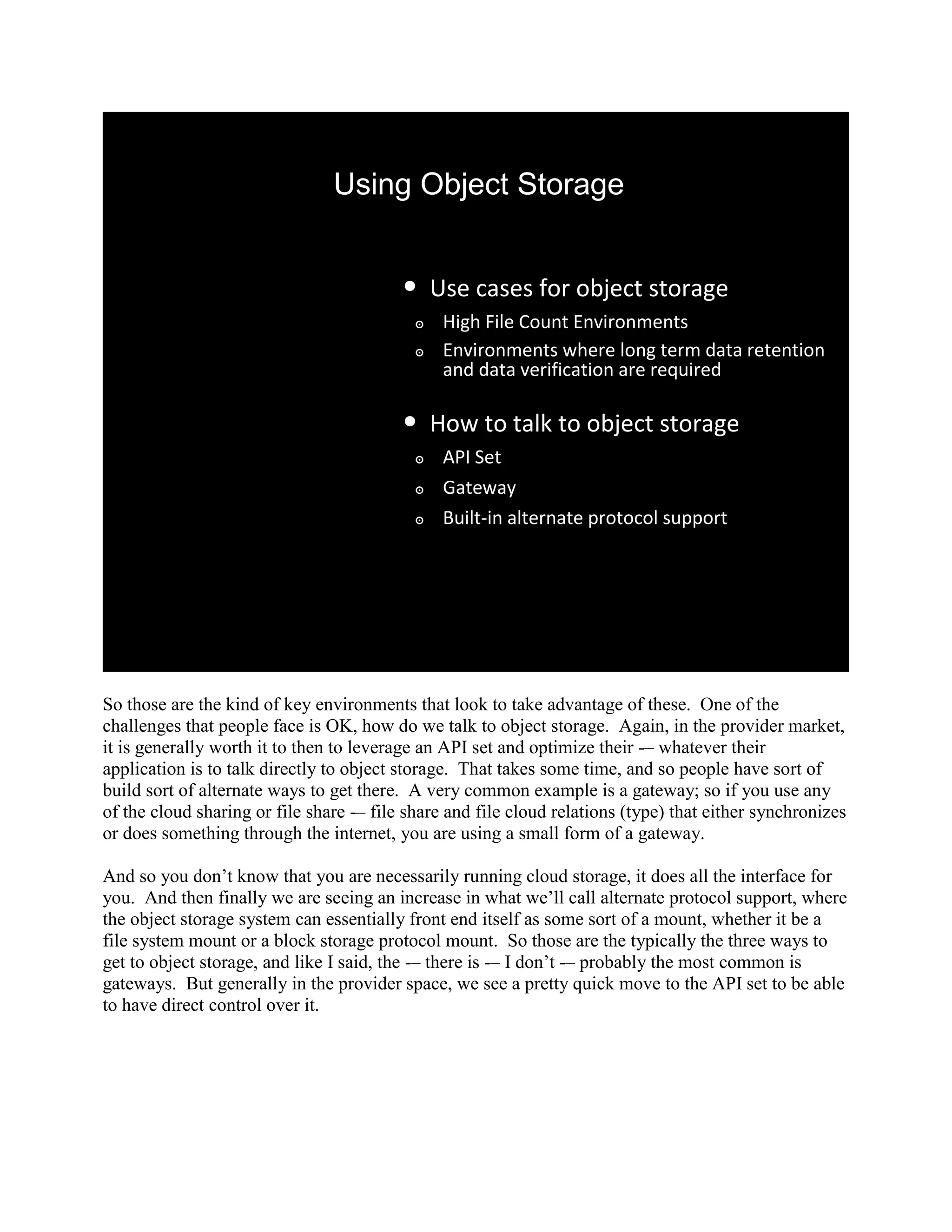 Using Object Storage


                                          •     Use cases for object storage
                                            ๏    High File Count Environments
                                            ๏    Environments where long term data retention
                                                 and data verification are required

                                          •     How to talk to object storage
                                            ๏    API Set
                                            ๏    Gateway
                                            ๏    Built-in alternate protocol support




So those are the kind of key environments that look to take advantage of these. One of the
challenges that people face is OK, how do we talk to object storage. Again, in the provider market,
it is generally worth it to then to leverage an API set and optimize their -– whatever their
application is to talk directly to object storage. That takes some time, and so people have sort of
build sort of alternate ways to get there. A very common example is a gateway; so if you use any
of the cloud sharing or file share -– file share and file cloud relations (type) that either synchronizes
or does something through the internet, you are using a small form of a gateway.

And so you don‟t know that you are necessarily running cloud storage, it does all the interface for
you. And then finally we are seeing an increase in what we‟ll call alternate protocol support, where
the object storage system can essentially front end itself as some sort of a mount, whether it be a
file system mount or a block storage protocol mount. So those are the typically the three ways to
get to object storage, and like I said, the -– there is -– I don‟t -– probably the most common is
gateways. But generally in the provider space, we see a pretty quick move to the API set to be able
to have direct control over it.
 