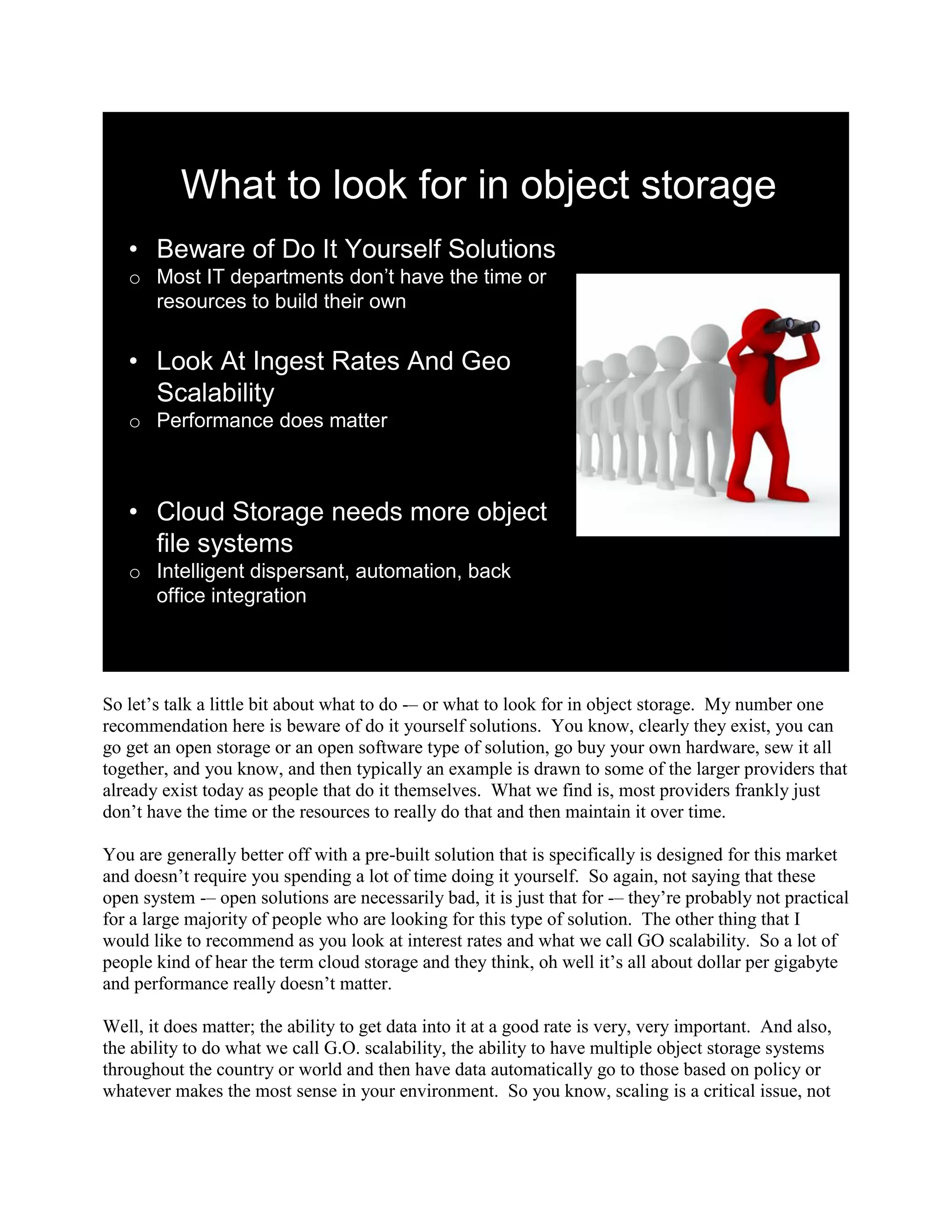 What to look for in object storage
   • Beware of Do It Yourself Solutions
   o Most IT departments don’t have the time or
     resources to build their own


   • Look At Ingest Rates And Geo
     Scalability
   o Performance does matter



   • Cloud Storage needs more object
     file systems
   o Intelligent dispersant, automation, back
     office integration




So let‟s talk a little bit about what to do -– or what to look for in object storage. My number one
recommendation here is beware of do it yourself solutions. You know, clearly they exist, you can
go get an open storage or an open software type of solution, go buy your own hardware, sew it all
together, and you know, and then typically an example is drawn to some of the larger providers that
already exist today as people that do it themselves. What we find is, most providers frankly just
don‟t have the time or the resources to really do that and then maintain it over time.

You are generally better off with a pre-built solution that is specifically is designed for this market
and doesn‟t require you spending a lot of time doing it yourself. So again, not saying that these
open system -– open solutions are necessarily bad, it is just that for -– they‟re probably not practical
for a large majority of people who are looking for this type of solution. The other thing that I
would like to recommend as you look at interest rates and what we call GO scalability. So a lot of
people kind of hear the term cloud storage and they think, oh well it‟s all about dollar per gigabyte
and performance really doesn‟t matter.

Well, it does matter; the ability to get data into it at a good rate is very, very important. And also,
the ability to do what we call G.O. scalability, the ability to have multiple object storage systems
throughout the country or world and then have data automatically go to those based on policy or
whatever makes the most sense in your environment. So you know, scaling is a critical issue, not
 