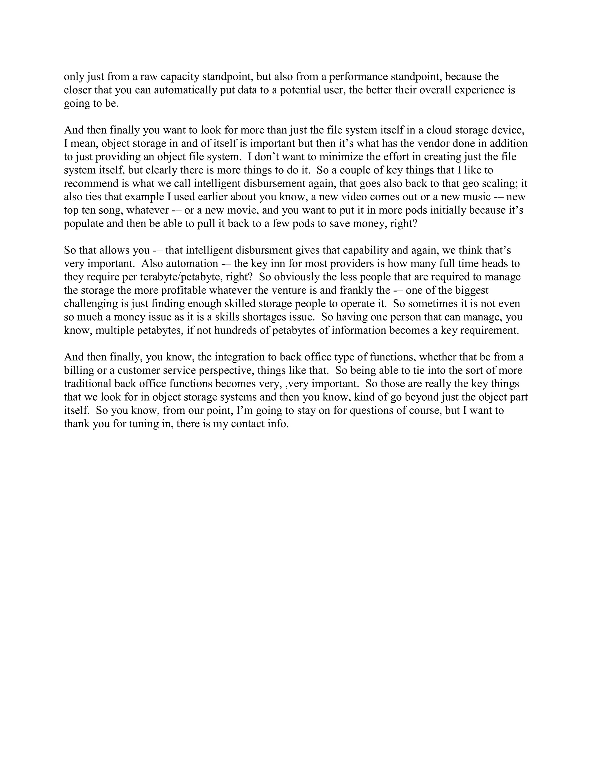 only just from a raw capacity standpoint, but also from a performance standpoint, because the
closer that you can automatically put data to a potential user, the better their overall experience is
going to be.

And then finally you want to look for more than just the file system itself in a cloud storage device,
I mean, object storage in and of itself is important but then it‟s what has the vendor done in addition
to just providing an object file system. I don‟t want to minimize the effort in creating just the file
system itself, but clearly there is more things to do it. So a couple of key things that I like to
recommend is what we call intelligent disbursement again, that goes also back to that geo scaling; it
also ties that example I used earlier about you know, a new video comes out or a new music -– new
top ten song, whatever -– or a new movie, and you want to put it in more pods initially because it‟s
populate and then be able to pull it back to a few pods to save money, right?

So that allows you -– that intelligent disbursment gives that capability and again, we think that‟s
very important. Also automation -– the key inn for most providers is how many full time heads to
they require per terabyte/petabyte, right? So obviously the less people that are required to manage
the storage the more profitable whatever the venture is and frankly the -– one of the biggest
challenging is just finding enough skilled storage people to operate it. So sometimes it is not even
so much a money issue as it is a skills shortages issue. So having one person that can manage, you
know, multiple petabytes, if not hundreds of petabytes of information becomes a key requirement.

And then finally, you know, the integration to back office type of functions, whether that be from a
billing or a customer service perspective, things like that. So being able to tie into the sort of more
traditional back office functions becomes very, ,very important. So those are really the key things
that we look for in object storage systems and then you know, kind of go beyond just the object part
itself. So you know, from our point, I‟m going to stay on for questions of course, but I want to
thank you for tuning in, there is my contact info.
 