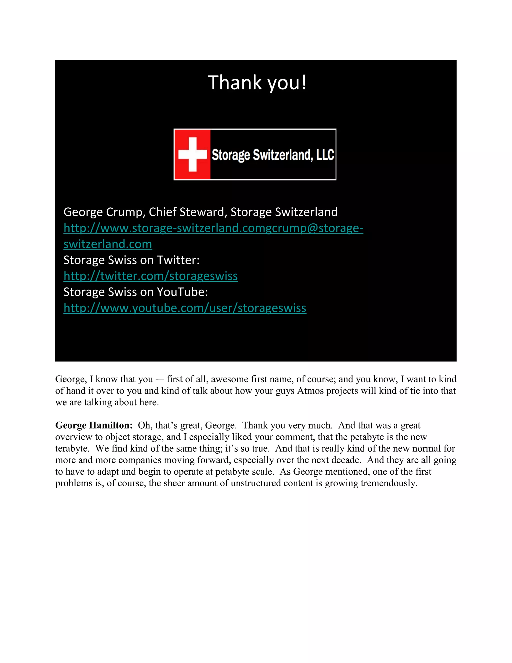Thank you!




  George Crump, Chief Steward, Storage Switzerland
  http://www.storage-switzerland.comgcrump@storage-
  switzerland.com
  Storage Swiss on Twitter:
  http://twitter.com/storageswiss
  Storage Swiss on YouTube:
  http://www.youtube.com/user/storageswiss




George, I know that you -– first of all, awesome first name, of course; and you know, I want to kind
of hand it over to you and kind of talk about how your guys Atmos projects will kind of tie into that
we are talking about here.

George Hamilton: Oh, that‟s great, George. Thank you very much. And that was a great
overview to object storage, and I especially liked your comment, that the petabyte is the new
terabyte. We find kind of the same thing; it‟s so true. And that is really kind of the new normal for
more and more companies moving forward, especially over the next decade. And they are all going
to have to adapt and begin to operate at petabyte scale. As George mentioned, one of the first
problems is, of course, the sheer amount of unstructured content is growing tremendously.
 
