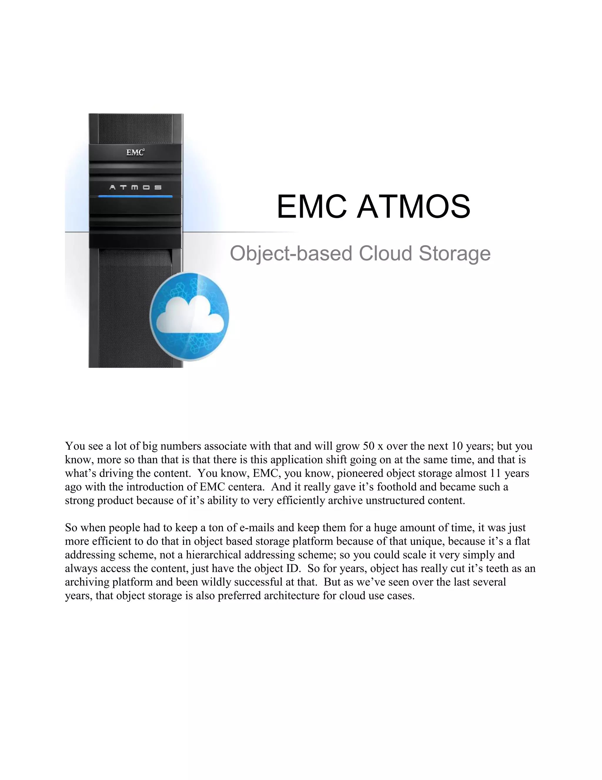 EMC ATMOS
                                    Object-based Cloud Storage




You see a lot of big numbers associate with that and will grow 50 x over the next 10 years; but you
know, more so than that is that there is this application shift going on at the same time, and that is
what‟s driving the content. You know, EMC, you know, pioneered object storage almost 11 years
ago with the introduction of EMC centera. And it really gave it‟s foothold and became such a
strong product because of it‟s ability to very efficiently archive unstructured content.

So when people had to keep a ton of e-mails and keep them for a huge amount of time, it was just
more efficient to do that in object based storage platform because of that unique, because it‟s a flat
addressing scheme, not a hierarchical addressing scheme; so you could scale it very simply and
always access the content, just have the object ID. So for years, object has really cut it‟s teeth as an
archiving platform and been wildly successful at that. But as we‟ve seen over the last several
years, that object storage is also preferred architecture for cloud use cases.
 