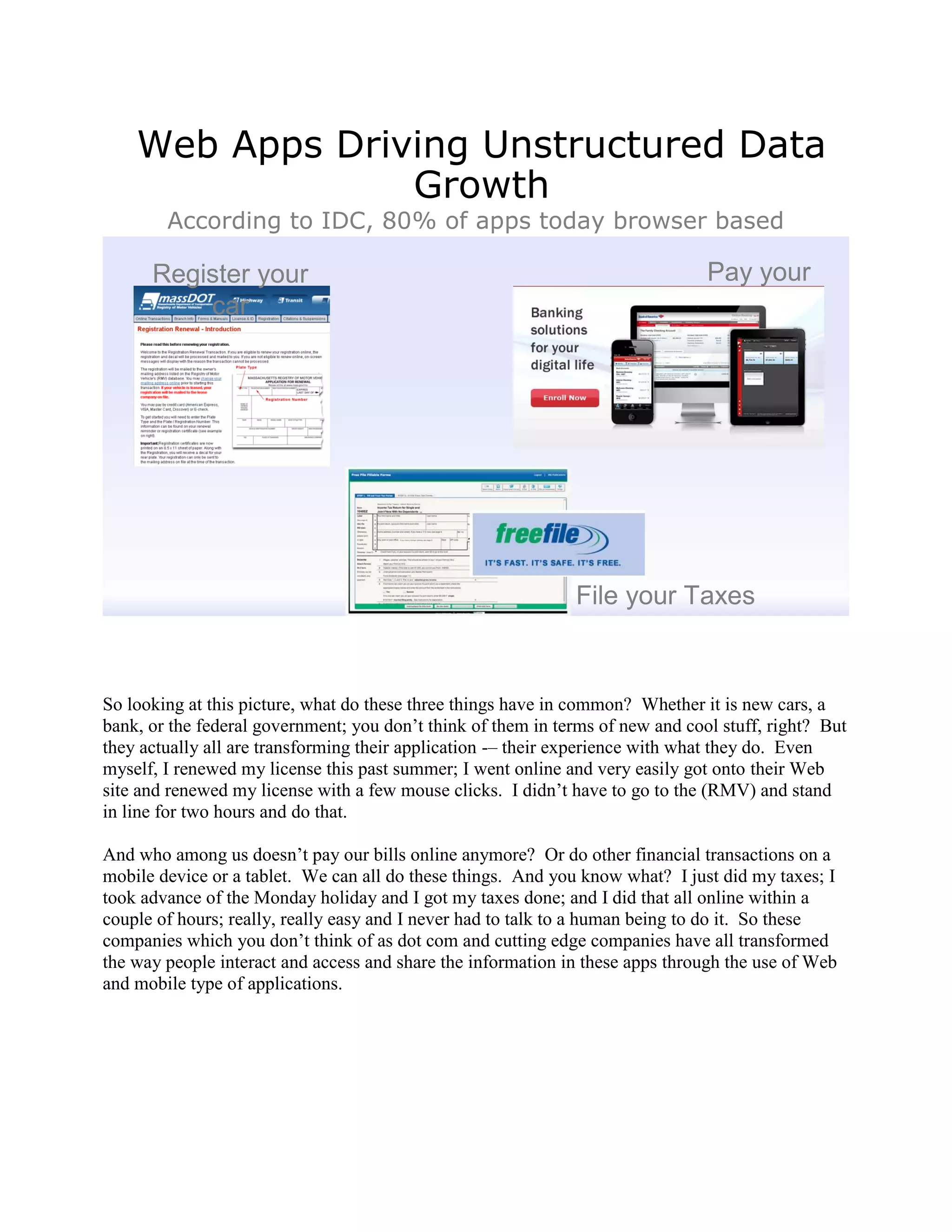 Web Apps Driving Unstructured Data
                 Growth
        According to IDC, 80% of apps today browser based

      Register your                                                             Pay your
          car                                                                     Bills




                                                              File your Taxes



So looking at this picture, what do these three things have in common? Whether it is new cars, a
bank, or the federal government; you don‟t think of them in terms of new and cool stuff, right? But
they actually all are transforming their application -– their experience with what they do. Even
myself, I renewed my license this past summer; I went online and very easily got onto their Web
site and renewed my license with a few mouse clicks. I didn‟t have to go to the (RMV) and stand
in line for two hours and do that.

And who among us doesn‟t pay our bills online anymore? Or do other financial transactions on a
mobile device or a tablet. We can all do these things. And you know what? I just did my taxes; I
took advance of the Monday holiday and I got my taxes done; and I did that all online within a
couple of hours; really, really easy and I never had to talk to a human being to do it. So these
companies which you don‟t think of as dot com and cutting edge companies have all transformed
the way people interact and access and share the information in these apps through the use of Web
and mobile type of applications.
 