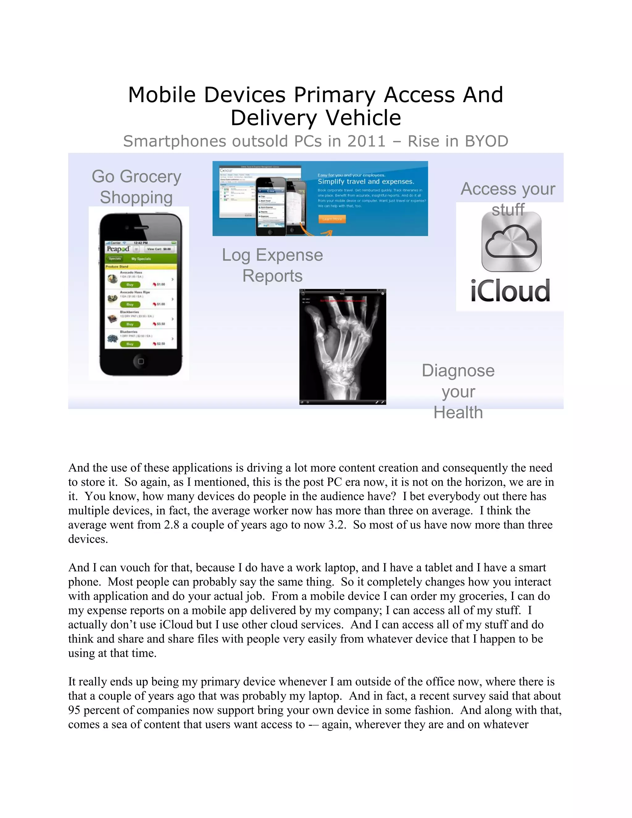 Mobile Devices Primary Access And
                     Delivery Vehicle
           Smartphones outsold PCs in 2011 – Rise in BYOD

    Go Grocery
     Shopping                                                                      Access your
                                                                                      stuff

                                Log Expense
                                  Reports




                                                                          Diagnose
                                                                            your
                                                                           Health


And the use of these applications is driving a lot more content creation and consequently the need
to store it. So again, as I mentioned, this is the post PC era now, it is not on the horizon, we are in
it. You know, how many devices do people in the audience have? I bet everybody out there has
multiple devices, in fact, the average worker now has more than three on average. I think the
average went from 2.8 a couple of years ago to now 3.2. So most of us have now more than three
devices.

And I can vouch for that, because I do have a work laptop, and I have a tablet and I have a smart
phone. Most people can probably say the same thing. So it completely changes how you interact
with application and do your actual job. From a mobile device I can order my groceries, I can do
my expense reports on a mobile app delivered by my company; I can access all of my stuff. I
actually don‟t use iCloud but I use other cloud services. And I can access all of my stuff and do
think and share and share files with people very easily from whatever device that I happen to be
using at that time.

It really ends up being my primary device whenever I am outside of the office now, where there is
that a couple of years ago that was probably my laptop. And in fact, a recent survey said that about
95 percent of companies now support bring your own device in some fashion. And along with that,
comes a sea of content that users want access to -– again, wherever they are and on whatever
 