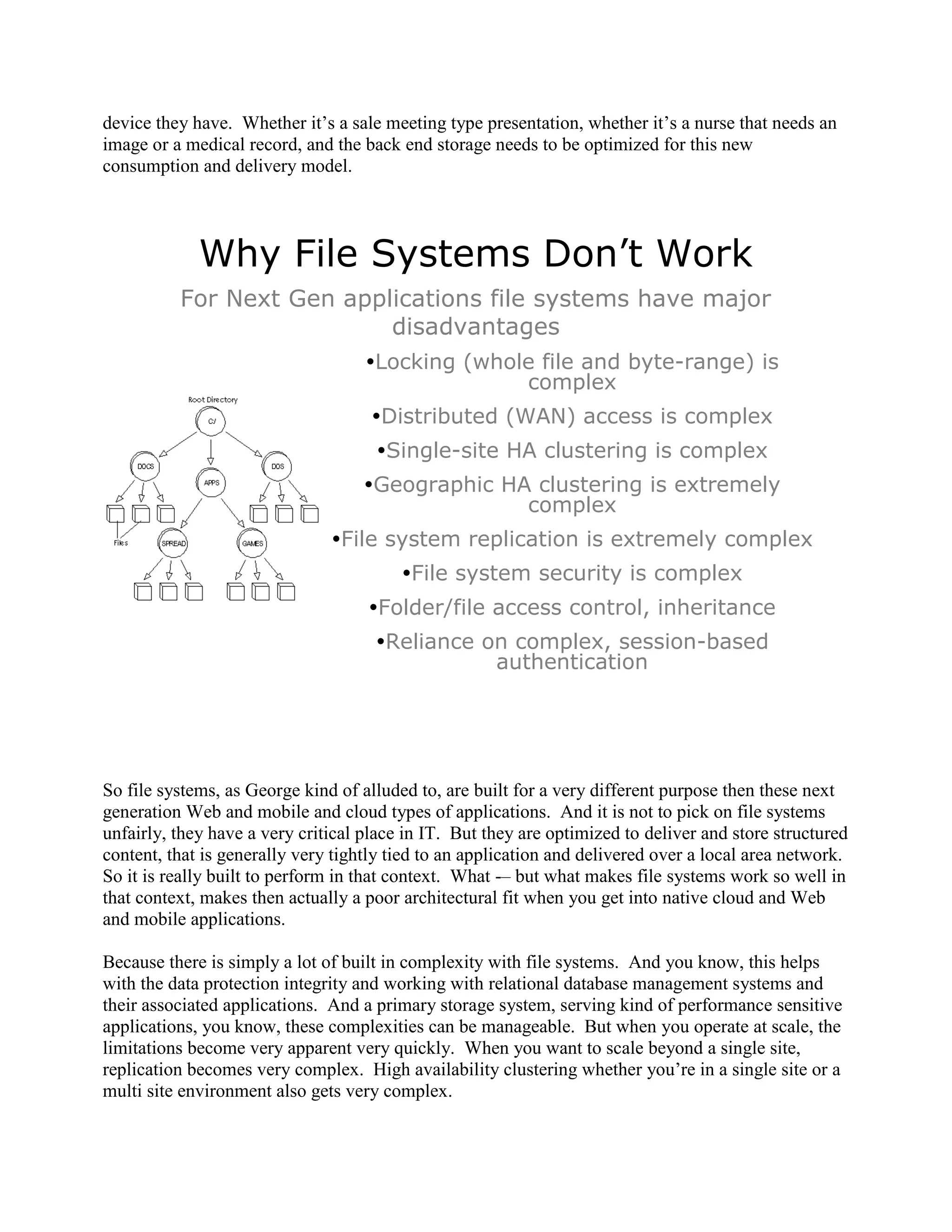 device they have. Whether it‟s a sale meeting type presentation, whether it‟s a nurse that needs an
image or a medical record, and the back end storage needs to be optimized for this new
consumption and delivery model.




             Why File Systems Don’t Work
          For Next Gen applications file systems have major
                           disadvantages
                                    Locking (whole file and byte-range) is
                                                  complex
                                     Distributed (WAN) access is complex
                                     Single-site HA clustering is complex
                                    Geographic HA clustering is extremely
                                                  complex
                               File system replication is extremely complex
                                         File system security is complex
                                    Folder/file access control, inheritance
                                     Reliance on complex, session-based
                                                authentication




So file systems, as George kind of alluded to, are built for a very different purpose then these next
generation Web and mobile and cloud types of applications. And it is not to pick on file systems
unfairly, they have a very critical place in IT. But they are optimized to deliver and store structured
content, that is generally very tightly tied to an application and delivered over a local area network.
So it is really built to perform in that context. What -– but what makes file systems work so well in
that context, makes then actually a poor architectural fit when you get into native cloud and Web
and mobile applications.

Because there is simply a lot of built in complexity with file systems. And you know, this helps
with the data protection integrity and working with relational database management systems and
their associated applications. And a primary storage system, serving kind of performance sensitive
applications, you know, these complexities can be manageable. But when you operate at scale, the
limitations become very apparent very quickly. When you want to scale beyond a single site,
replication becomes very complex. High availability clustering whether you‟re in a single site or a
multi site environment also gets very complex.
 