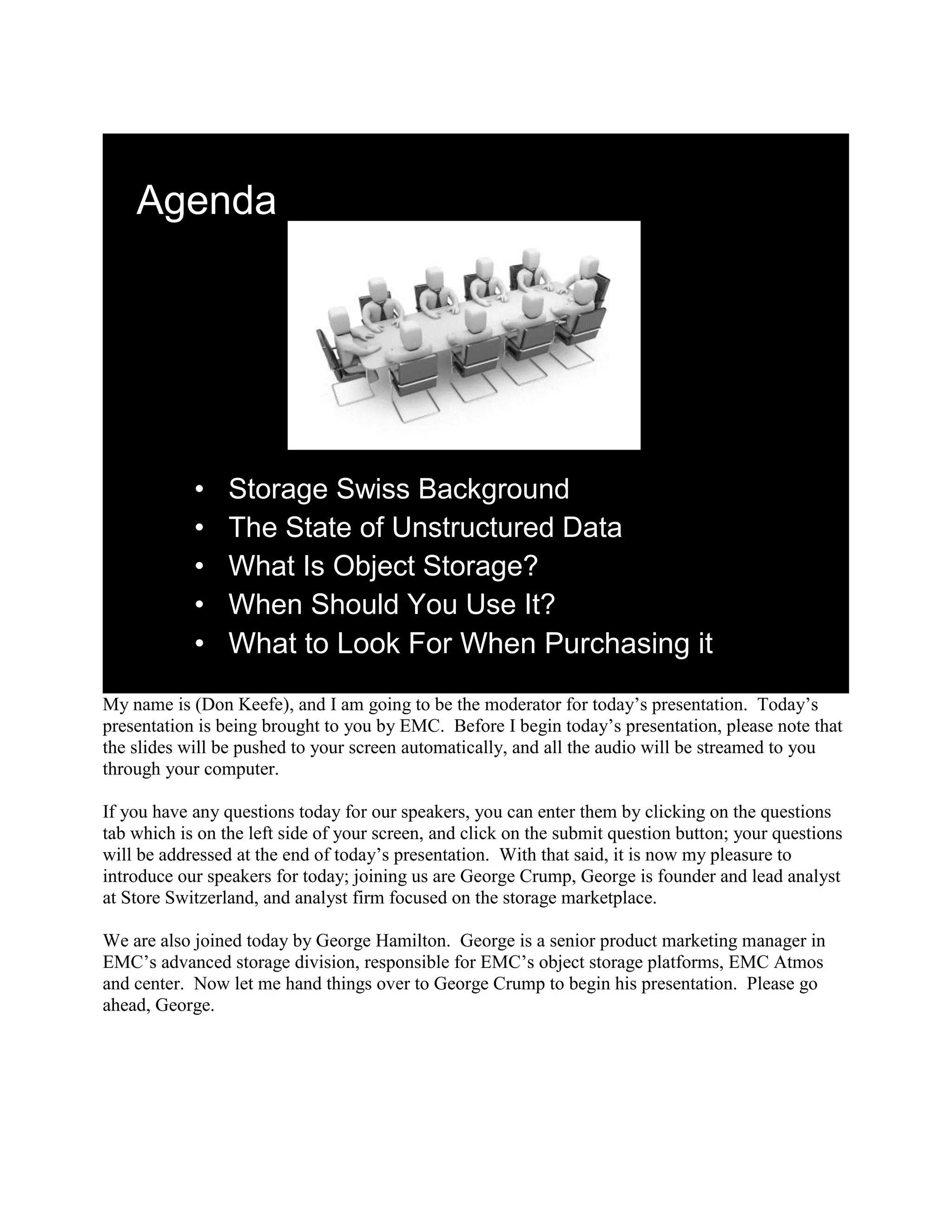 Agenda




            •    Storage Swiss Background
            •    The State of Unstructured Data
            •    What Is Object Storage?
            •    When Should You Use It?
            •    What to Look For When Purchasing it
My name is (Don Keefe), and I am going to be the moderator for today‟s presentation. Today‟s
presentation is being brought to you by EMC. Before I begin today‟s presentation, please note that
the slides will be pushed to your screen automatically, and all the audio will be streamed to you
through your computer.

If you have any questions today for our speakers, you can enter them by clicking on the questions
tab which is on the left side of your screen, and click on the submit question button; your questions
will be addressed at the end of today‟s presentation. With that said, it is now my pleasure to
introduce our speakers for today; joining us are George Crump, George is founder and lead analyst
at Store Switzerland, and analyst firm focused on the storage marketplace.

We are also joined today by George Hamilton. George is a senior product marketing manager in
EMC‟s advanced storage division, responsible for EMC‟s object storage platforms, EMC Atmos
and center. Now let me hand things over to George Crump to begin his presentation. Please go
ahead, George.
 