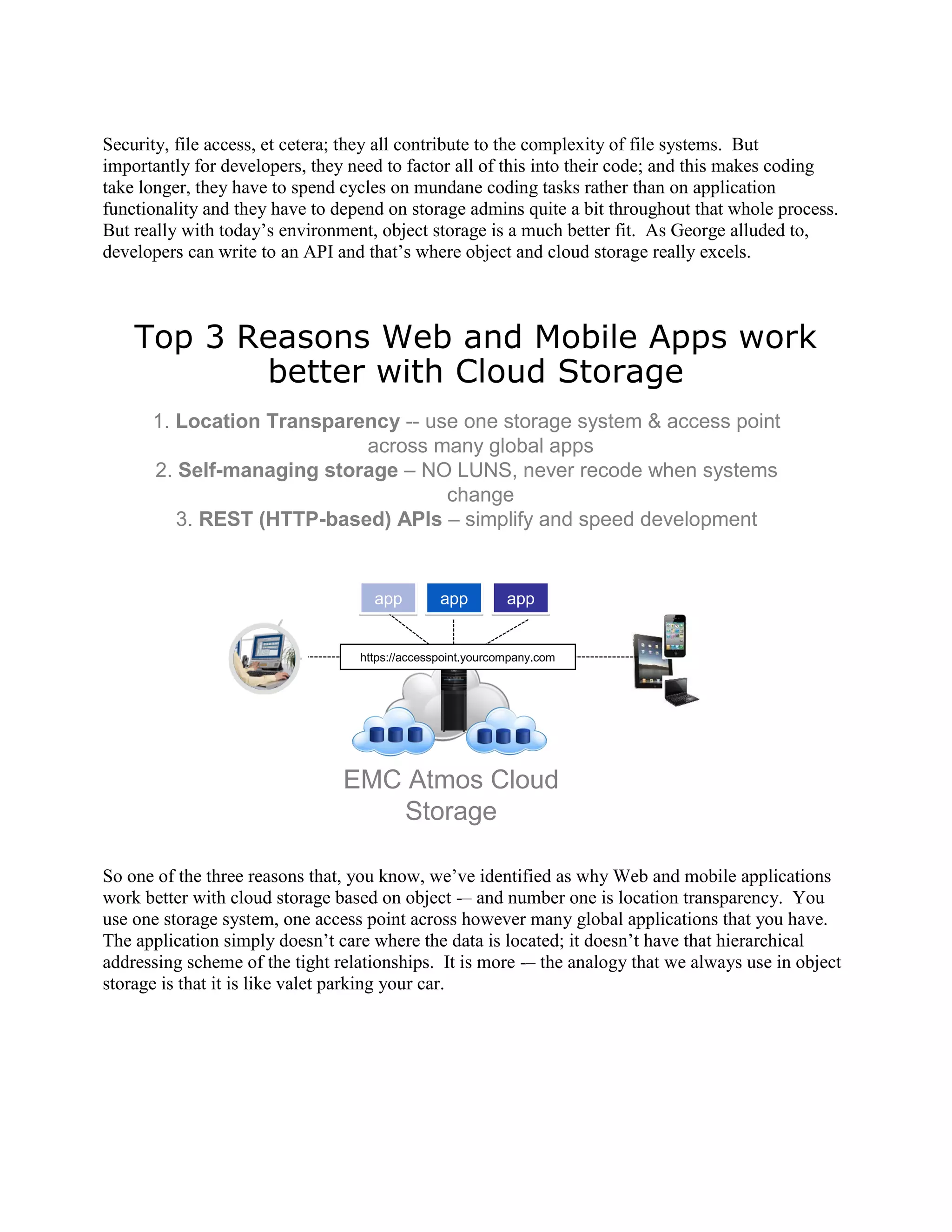 Security, file access, et cetera; they all contribute to the complexity of file systems. But
importantly for developers, they need to factor all of this into their code; and this makes coding
take longer, they have to spend cycles on mundane coding tasks rather than on application
functionality and they have to depend on storage admins quite a bit throughout that whole process.
But really with today‟s environment, object storage is a much better fit. As George alluded to,
developers can write to an API and that‟s where object and cloud storage really excels.



    Top 3 Reasons Web and Mobile Apps work
           better with Cloud Storage
      1. Location Transparency -- use one storage system & access point
                           across many global apps
      2. Self-managing storage – NO LUNS, never recode when systems
                                    change
         3. REST (HTTP-based) APIs – simplify and speed development


                                    app         app         app


                                  https://accesspoint.yourcompany.com




                                EMC Atmos Cloud
                                   Storage

So one of the three reasons that, you know, we‟ve identified as why Web and mobile applications
work better with cloud storage based on object -– and number one is location transparency. You
use one storage system, one access point across however many global applications that you have.
The application simply doesn‟t care where the data is located; it doesn‟t have that hierarchical
addressing scheme of the tight relationships. It is more -– the analogy that we always use in object
storage is that it is like valet parking your car.
 