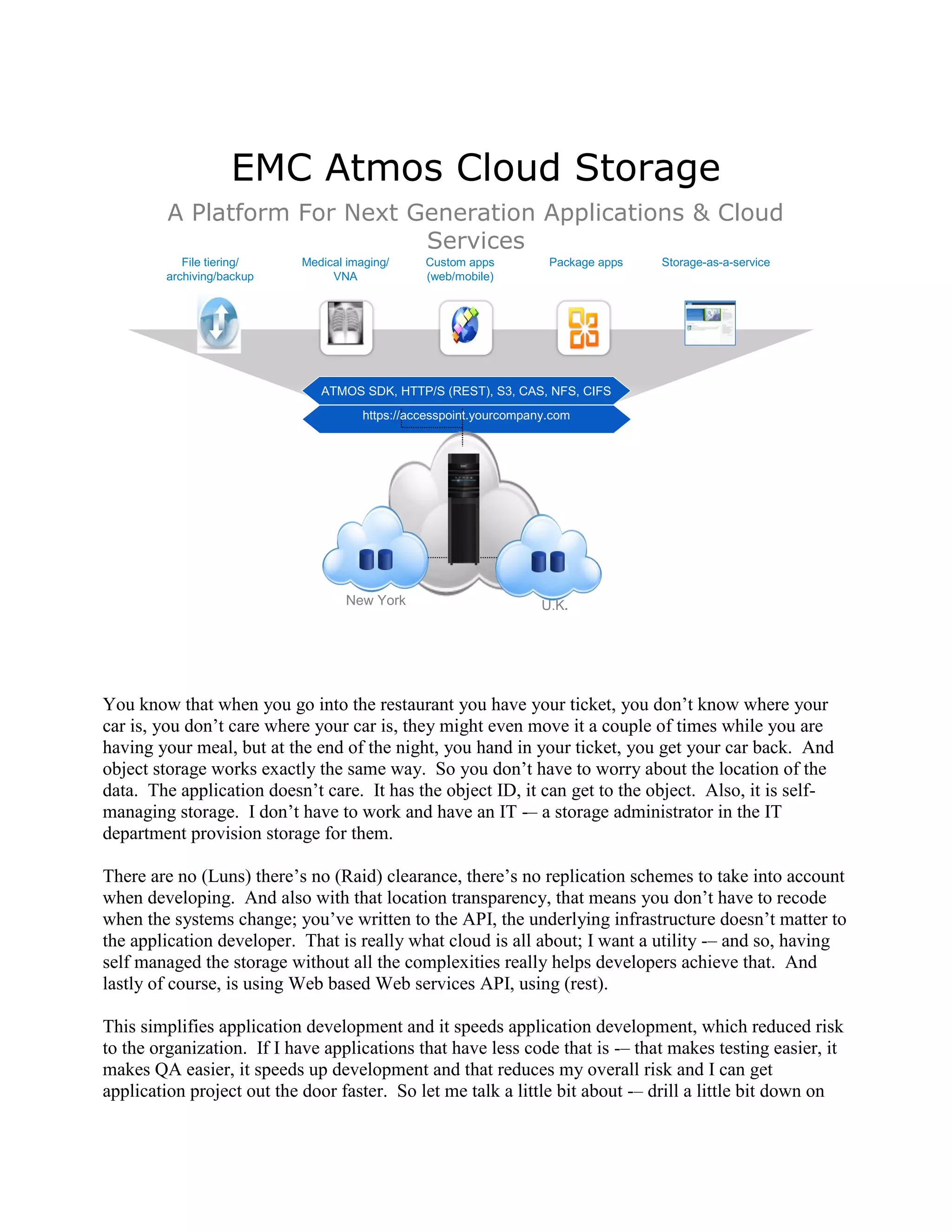 EMC Atmos Cloud Storage
         A Platform For Next Generation Applications & Cloud
                              Services
           File tiering/   Medical imaging/     Custom apps          Package apps   Storage-as-a-service
        archiving/backup        VNA             (web/mobile)




                              ATMOS SDK, HTTP/S (REST), S3, CAS, NFS, CIFS
                                      https://accesspoint.yourcompany.com




                                   New York                         U.K.




You know that when you go into the restaurant you have your ticket, you don‟t know where your
car is, you don‟t care where your car is, they might even move it a couple of times while you are
having your meal, but at the end of the night, you hand in your ticket, you get your car back. And
object storage works exactly the same way. So you don‟t have to worry about the location of the
data. The application doesn‟t care. It has the object ID, it can get to the object. Also, it is self-
managing storage. I don‟t have to work and have an IT -– a storage administrator in the IT
department provision storage for them.

There are no (Luns) there‟s no (Raid) clearance, there‟s no replication schemes to take into account
when developing. And also with that location transparency, that means you don‟t have to recode
when the systems change; you‟ve written to the API, the underlying infrastructure doesn‟t matter to
the application developer. That is really what cloud is all about; I want a utility -– and so, having
self managed the storage without all the complexities really helps developers achieve that. And
lastly of course, is using Web based Web services API, using (rest).

This simplifies application development and it speeds application development, which reduced risk
to the organization. If I have applications that have less code that is -– that makes testing easier, it
makes QA easier, it speeds up development and that reduces my overall risk and I can get
application project out the door faster. So let me talk a little bit about -– drill a little bit down on
 