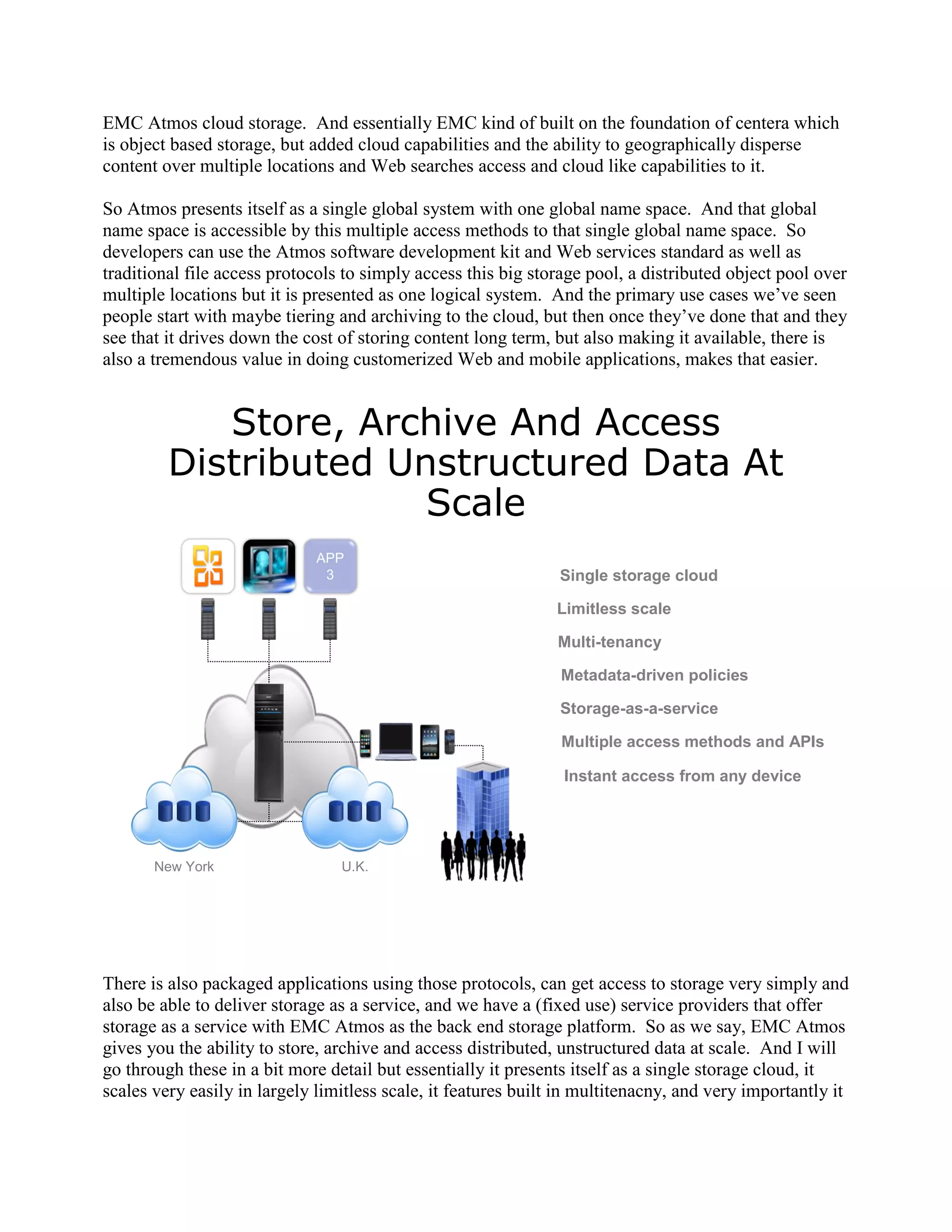 EMC Atmos cloud storage. And essentially EMC kind of built on the foundation of centera which
is object based storage, but added cloud capabilities and the ability to geographically disperse
content over multiple locations and Web searches access and cloud like capabilities to it.

So Atmos presents itself as a single global system with one global name space. And that global
name space is accessible by this multiple access methods to that single global name space. So
developers can use the Atmos software development kit and Web services standard as well as
traditional file access protocols to simply access this big storage pool, a distributed object pool over
multiple locations but it is presented as one logical system. And the primary use cases we‟ve seen
people start with maybe tiering and archiving to the cloud, but then once they‟ve done that and they
see that it drives down the cost of storing content long term, but also making it available, there is
also a tremendous value in doing customerized Web and mobile applications, makes that easier.


            Store, Archive And Access
         Distributed Unstructured Data At
                       Scale
                              APP
                               3                                Single storage cloud

                                                               Limitless scale

                                                                Multi-tenancy

                                                                Metadata-driven policies

                                                                Storage-as-a-service

                                                                Multiple access methods and APIs

                                                                Instant access from any device




       New York                  U.K.




There is also packaged applications using those protocols, can get access to storage very simply and
also be able to deliver storage as a service, and we have a (fixed use) service providers that offer
storage as a service with EMC Atmos as the back end storage platform. So as we say, EMC Atmos
gives you the ability to store, archive and access distributed, unstructured data at scale. And I will
go through these in a bit more detail but essentially it presents itself as a single storage cloud, it
scales very easily in largely limitless scale, it features built in multitenacny, and very importantly it
 