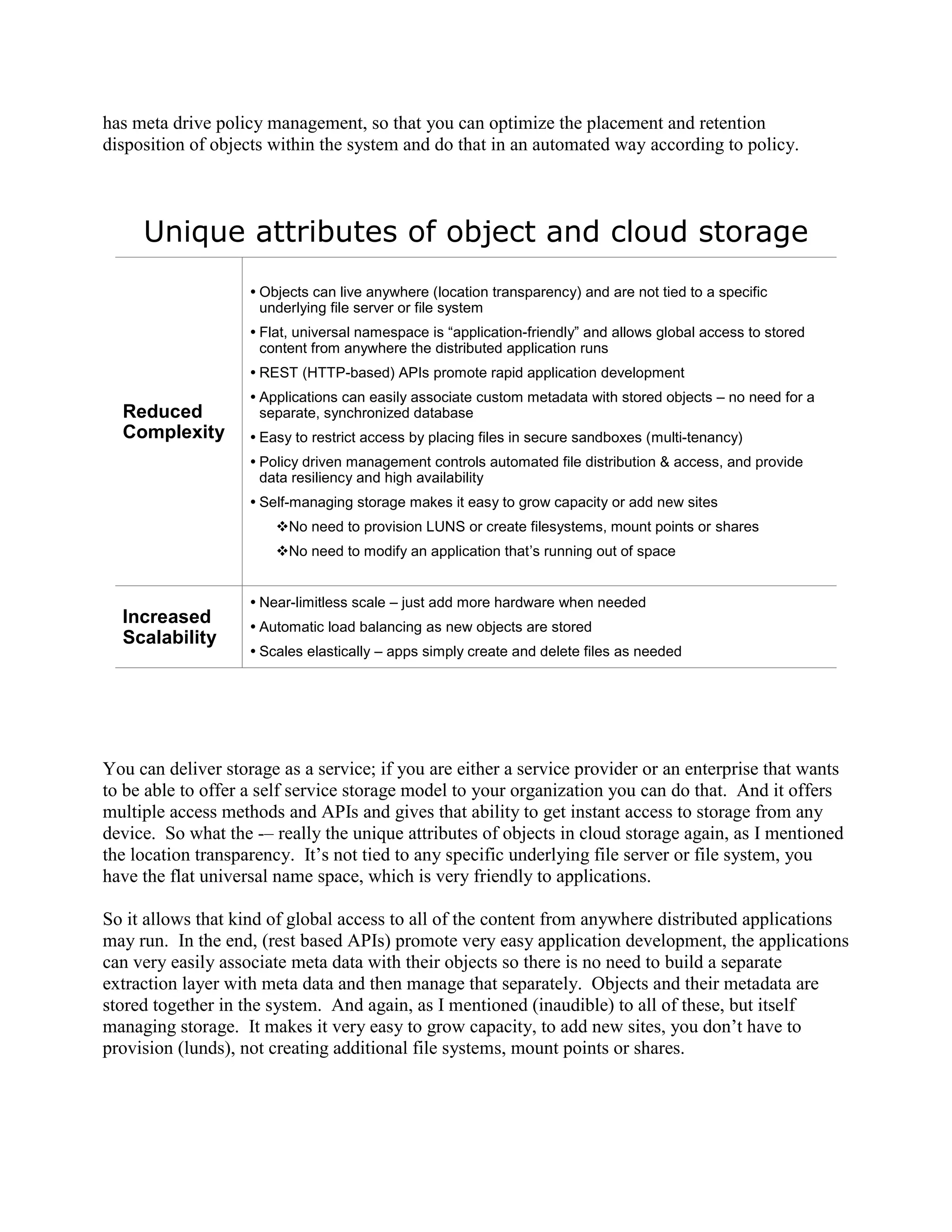 has meta drive policy management, so that you can optimize the placement and retention
disposition of objects within the system and do that in an automated way according to policy.



     Unique attributes of object and cloud storage
                     Objects can live anywhere (location transparency) and are not tied to a specific
                      underlying file server or file system
                     Flat, universal namespace is ―application-friendly‖ and allows global access to stored
                      content from anywhere the distributed application runs
                     REST (HTTP-based) APIs promote rapid application development
                     Applications can easily associate custom metadata with stored objects – no need for a
  Reduced             separate, synchronized database
  Complexity         Easy to restrict access by placing files in secure sandboxes (multi-tenancy)
                     Policy driven management controls automated file distribution & access, and provide
                      data resiliency and high availability
                     Self-managing storage makes it easy to grow capacity or add new sites
                        No need to provision LUNS or create filesystems, mount points or shares
                        No need to modify an application that’s running out of space


                     Near-limitless scale – just add more hardware when needed
  Increased          Automatic load balancing as new objects are stored
  Scalability
                     Scales elastically – apps simply create and delete files as needed




You can deliver storage as a service; if you are either a service provider or an enterprise that wants
to be able to offer a self service storage model to your organization you can do that. And it offers
multiple access methods and APIs and gives that ability to get instant access to storage from any
device. So what the -– really the unique attributes of objects in cloud storage again, as I mentioned
the location transparency. It‟s not tied to any specific underlying file server or file system, you
have the flat universal name space, which is very friendly to applications.

So it allows that kind of global access to all of the content from anywhere distributed applications
may run. In the end, (rest based APIs) promote very easy application development, the applications
can very easily associate meta data with their objects so there is no need to build a separate
extraction layer with meta data and then manage that separately. Objects and their metadata are
stored together in the system. And again, as I mentioned (inaudible) to all of these, but itself
managing storage. It makes it very easy to grow capacity, to add new sites, you don‟t have to
provision (lunds), not creating additional file systems, mount points or shares.
 