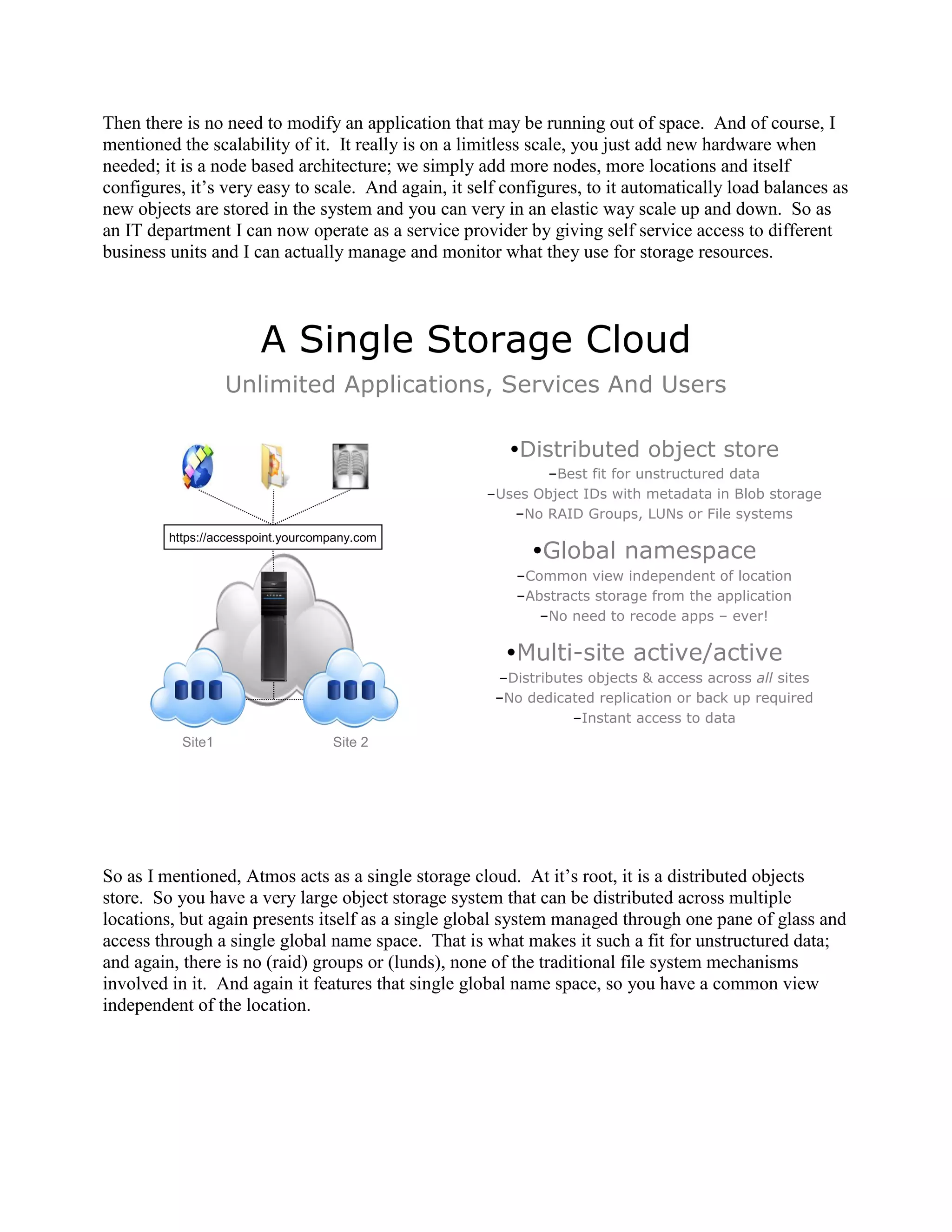 Then there is no need to modify an application that may be running out of space. And of course, I
mentioned the scalability of it. It really is on a limitless scale, you just add new hardware when
needed; it is a node based architecture; we simply add more nodes, more locations and itself
configures, it‟s very easy to scale. And again, it self configures, to it automatically load balances as
new objects are stored in the system and you can very in an elastic way scale up and down. So as
an IT department I can now operate as a service provider by giving self service access to different
business units and I can actually manage and monitor what they use for storage resources.




                        A Single Storage Cloud
                   Unlimited Applications, Services And Users

                                                        Distributed object store
                                                            –Best fit for unstructured data
                                                     –Uses Object IDs with metadata in Blob storage
                                                        –No RAID Groups, LUNs or File systems
         https://accesspoint.yourcompany.com
                                                           Global namespace
                                                         –Common view independent of location
                                                         –Abstracts storage from the application
                                                            –No need to recode apps – ever!

                                                        Multi-site active/active
                                                      –Distributes objects & access across all sites
                                                      –No dedicated replication or back up required
                                                                 –Instant access to data
           Site1                    Site 2




So as I mentioned, Atmos acts as a single storage cloud. At it‟s root, it is a distributed objects
store. So you have a very large object storage system that can be distributed across multiple
locations, but again presents itself as a single global system managed through one pane of glass and
access through a single global name space. That is what makes it such a fit for unstructured data;
and again, there is no (raid) groups or (lunds), none of the traditional file system mechanisms
involved in it. And again it features that single global name space, so you have a common view
independent of the location.
 