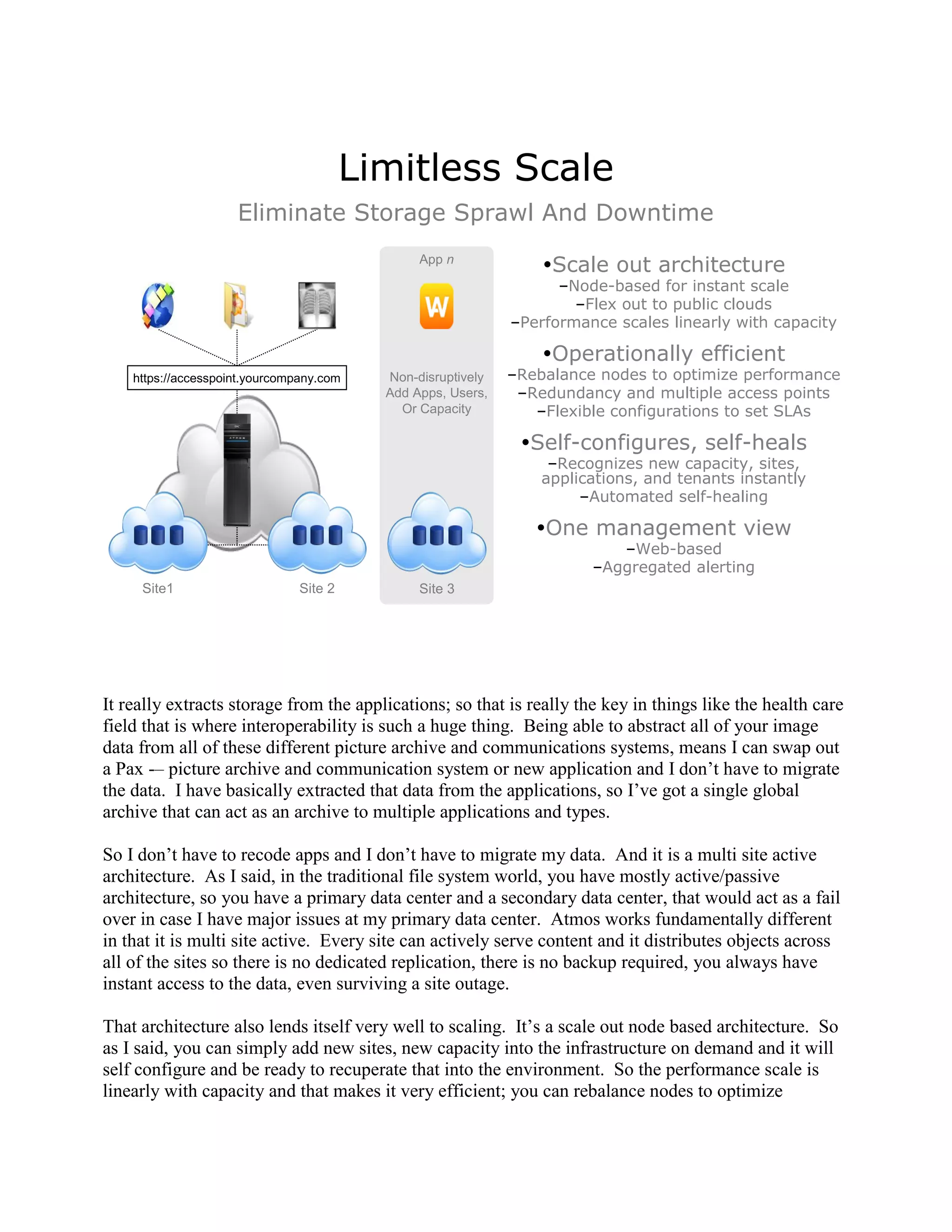 Limitless Scale
                     Eliminate Storage Sprawl And Downtime
                                                App n
                                                                  Scale out architecture
                                                                    –Node-based for instant scale
                                                                      –Flex out to public clouds
                                                              –Performance scales linearly with capacity

                                                                  Operationally efficient
    https://accesspoint.yourcompany.com    Non-disruptively   –Rebalance nodes to optimize performance
                                           Add Apps, Users,    –Redundancy and multiple access points
                                             Or Capacity         –Flexible configurations to set SLAs

                                                               Self-configures, self-heals
                                                                   –Recognizes new capacity, sites,
                                                                  applications, and tenants instantly
                                                                       –Automated self-healing

                                                                 One management view
                                                                           –Web-based
                                                                        –Aggregated alerting
     Site1                      Site 2          Site 3




It really extracts storage from the applications; so that is really the key in things like the health care
field that is where interoperability is such a huge thing. Being able to abstract all of your image
data from all of these different picture archive and communications systems, means I can swap out
a Pax -– picture archive and communication system or new application and I don‟t have to migrate
the data. I have basically extracted that data from the applications, so I‟ve got a single global
archive that can act as an archive to multiple applications and types.

So I don‟t have to recode apps and I don‟t have to migrate my data. And it is a multi site active
architecture. As I said, in the traditional file system world, you have mostly active/passive
architecture, so you have a primary data center and a secondary data center, that would act as a fail
over in case I have major issues at my primary data center. Atmos works fundamentally different
in that it is multi site active. Every site can actively serve content and it distributes objects across
all of the sites so there is no dedicated replication, there is no backup required, you always have
instant access to the data, even surviving a site outage.

That architecture also lends itself very well to scaling. It‟s a scale out node based architecture. So
as I said, you can simply add new sites, new capacity into the infrastructure on demand and it will
self configure and be ready to recuperate that into the environment. So the performance scale is
linearly with capacity and that makes it very efficient; you can rebalance nodes to optimize
 