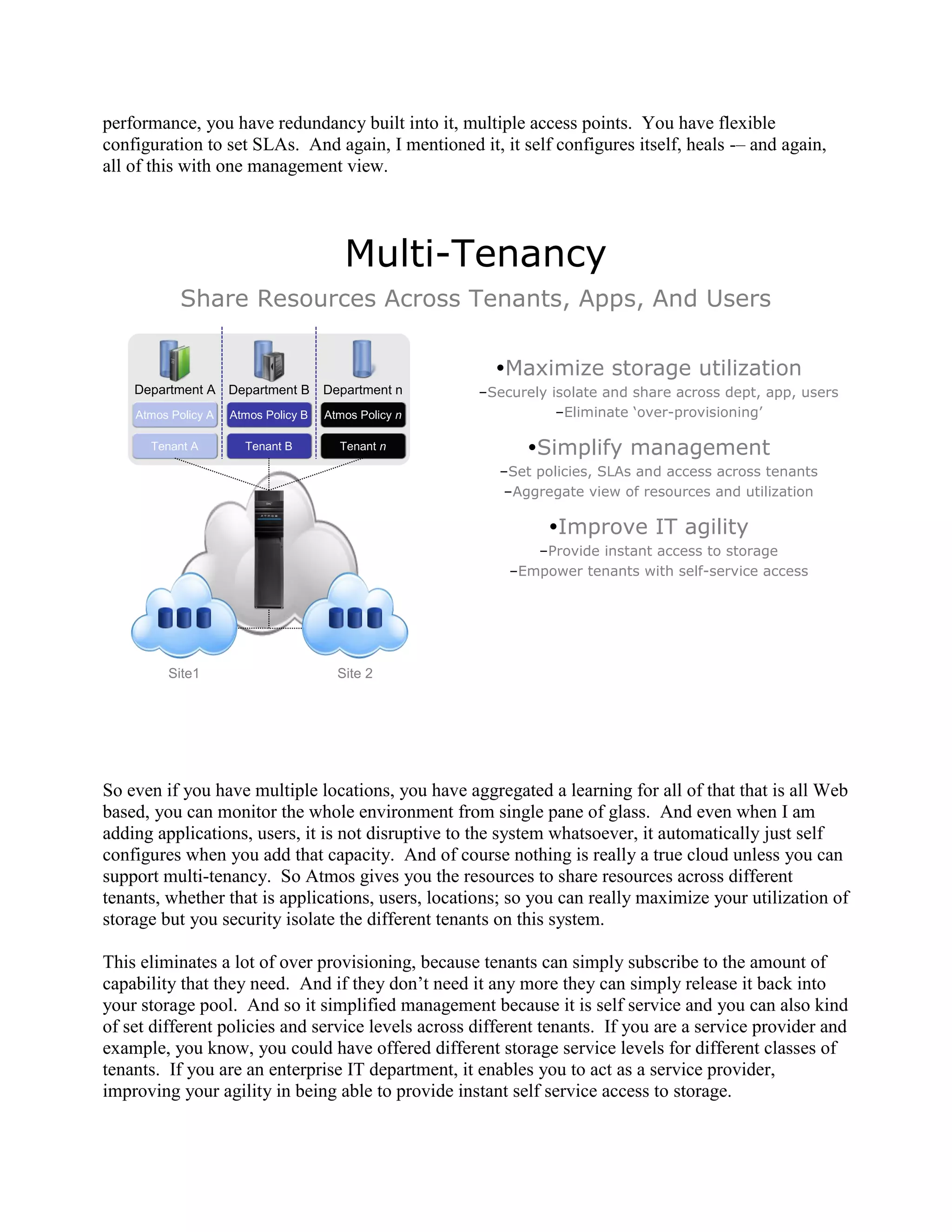 performance, you have redundancy built into it, multiple access points. You have flexible
configuration to set SLAs. And again, I mentioned it, it self configures itself, heals -– and again,
all of this with one management view.




                                         Multi-Tenancy
           Share Resources Across Tenants, Apps, And Users

                                                         Maximize storage utilization
    Department A Department B         Department n     –Securely isolate and share across dept, app, users
    Atmos Policy A   Atmos Policy B   Atmos Policy n              –Eliminate ‘over-provisioning’

      Tenant A         Tenant B         Tenant n             Simplify management
                                                         –Set policies, SLAs and access across tenants
                                                         –Aggregate view of resources and utilization

                                                                Improve IT agility
                                                              –Provide instant access to storage
                                                           –Empower tenants with self-service access




         Site1                          Site 2




So even if you have multiple locations, you have aggregated a learning for all of that that is all Web
based, you can monitor the whole environment from single pane of glass. And even when I am
adding applications, users, it is not disruptive to the system whatsoever, it automatically just self
configures when you add that capacity. And of course nothing is really a true cloud unless you can
support multi-tenancy. So Atmos gives you the resources to share resources across different
tenants, whether that is applications, users, locations; so you can really maximize your utilization of
storage but you security isolate the different tenants on this system.

This eliminates a lot of over provisioning, because tenants can simply subscribe to the amount of
capability that they need. And if they don‟t need it any more they can simply release it back into
your storage pool. And so it simplified management because it is self service and you can also kind
of set different policies and service levels across different tenants. If you are a service provider and
example, you know, you could have offered different storage service levels for different classes of
tenants. If you are an enterprise IT department, it enables you to act as a service provider,
improving your agility in being able to provide instant self service access to storage.
 