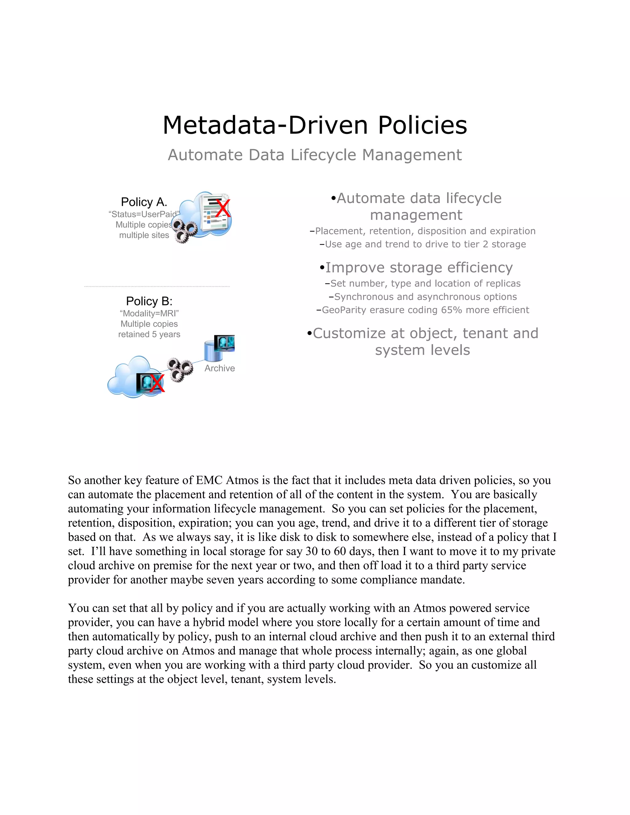 Metadata-Driven Policies
                       Automate Data Lifecycle Management

           Policy A.                                   Automate data lifecycle
        ―Status=UserPaid‖
          Multiple copies
                               X                            management
           multiple sites                         –Placement, retention, disposition and expiration
                                                    –Use age and trend to drive to tier 2 storage

                                                    Improve storage efficiency
                                                     –Set number, type and location of replicas
                                                      –Synchronous and asynchronous options
            Policy B:
           ―Modality=MRI‖                           –GeoParity erasure coding 65% more efficient
           Multiple copies
          retained 5 years                        Customize at object, tenant and
                                                           system levels
                             Archive

                 X


So another key feature of EMC Atmos is the fact that it includes meta data driven policies, so you
can automate the placement and retention of all of the content in the system. You are basically
automating your information lifecycle management. So you can set policies for the placement,
retention, disposition, expiration; you can you age, trend, and drive it to a different tier of storage
based on that. As we always say, it is like disk to disk to somewhere else, instead of a policy that I
set. I‟ll have something in local storage for say 30 to 60 days, then I want to move it to my private
cloud archive on premise for the next year or two, and then off load it to a third party service
provider for another maybe seven years according to some compliance mandate.

You can set that all by policy and if you are actually working with an Atmos powered service
provider, you can have a hybrid model where you store locally for a certain amount of time and
then automatically by policy, push to an internal cloud archive and then push it to an external third
party cloud archive on Atmos and manage that whole process internally; again, as one global
system, even when you are working with a third party cloud provider. So you an customize all
these settings at the object level, tenant, system levels.
 