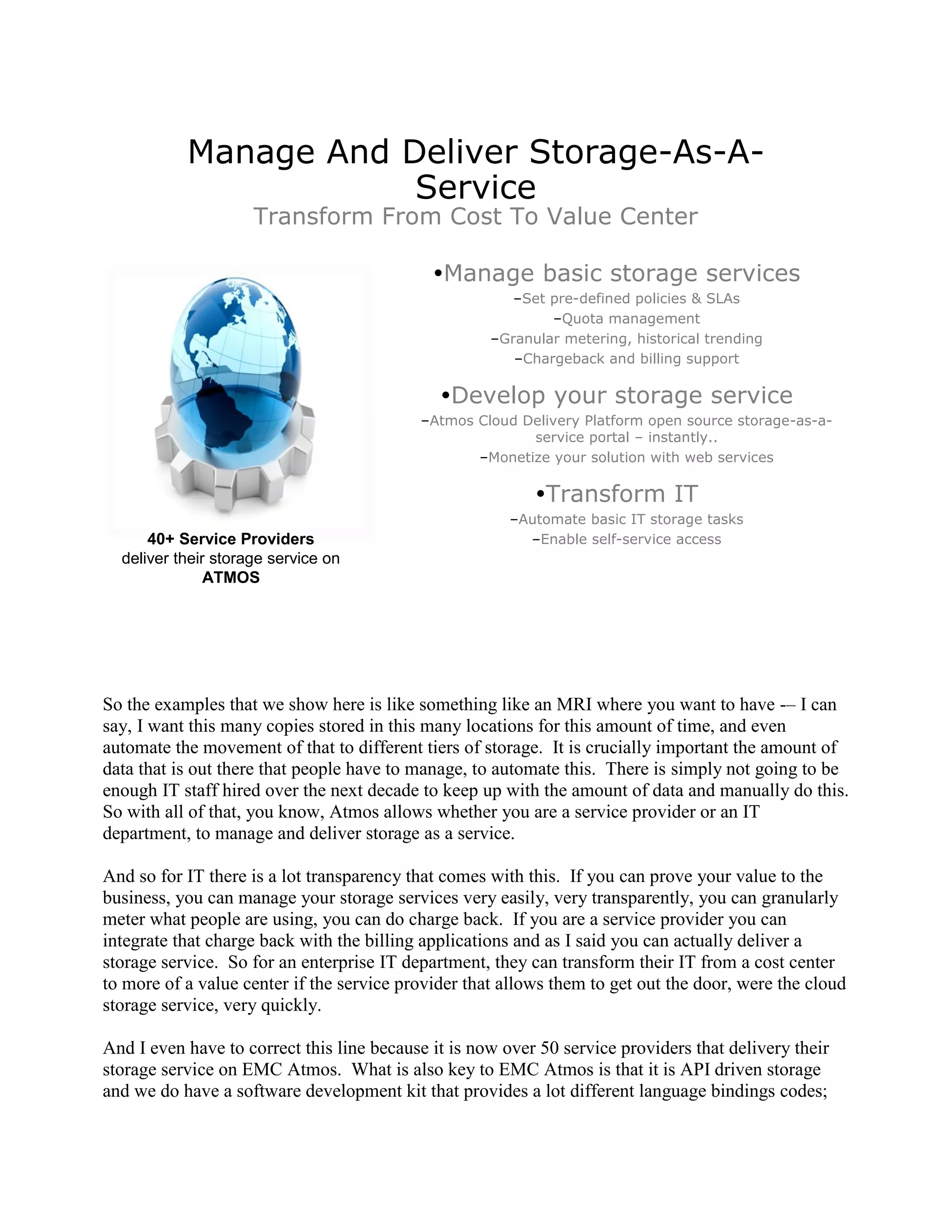 Manage And Deliver Storage-As-A-
                       Service
                     Transform From Cost To Value Center

                                             Manage basic storage services
                                                        –Set pre-defined policies & SLAs
                                                             –Quota management
                                                     –Granular metering, historical trending
                                                        –Chargeback and billing support

                                              Develop your storage service
                                           –Atmos Cloud Delivery Platform open source storage-as-a-
                                                         service portal – instantly..
                                                  –Monetize your solution with web services

                                                           Transform IT
                                                        –Automate basic IT storage tasks
      40+ Service Providers                               –Enable self-service access
  deliver their storage service on
               ATMOS




So the examples that we show here is like something like an MRI where you want to have -– I can
say, I want this many copies stored in this many locations for this amount of time, and even
automate the movement of that to different tiers of storage. It is crucially important the amount of
data that is out there that people have to manage, to automate this. There is simply not going to be
enough IT staff hired over the next decade to keep up with the amount of data and manually do this.
So with all of that, you know, Atmos allows whether you are a service provider or an IT
department, to manage and deliver storage as a service.

And so for IT there is a lot transparency that comes with this. If you can prove your value to the
business, you can manage your storage services very easily, very transparently, you can granularly
meter what people are using, you can do charge back. If you are a service provider you can
integrate that charge back with the billing applications and as I said you can actually deliver a
storage service. So for an enterprise IT department, they can transform their IT from a cost center
to more of a value center if the service provider that allows them to get out the door, were the cloud
storage service, very quickly.

And I even have to correct this line because it is now over 50 service providers that delivery their
storage service on EMC Atmos. What is also key to EMC Atmos is that it is API driven storage
and we do have a software development kit that provides a lot different language bindings codes;
 