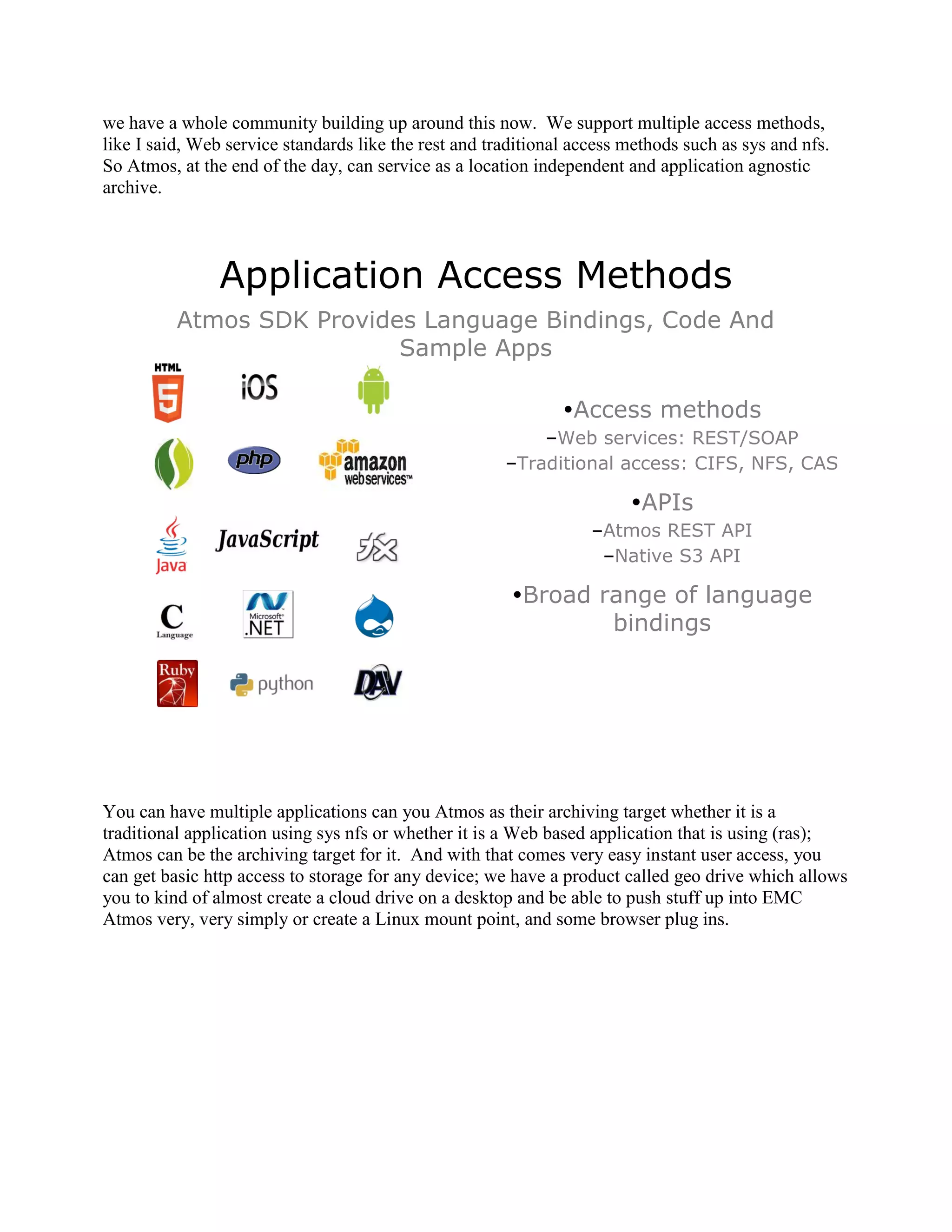 we have a whole community building up around this now. We support multiple access methods,
like I said, Web service standards like the rest and traditional access methods such as sys and nfs.
So Atmos, at the end of the day, can service as a location independent and application agnostic
archive.




                Application Access Methods
          Atmos SDK Provides Language Bindings, Code And
                           Sample Apps

                                                               Access methods
                                                           –Web services: REST/SOAP
                                                       –Traditional access: CIFS, NFS, CAS

                                                                        APIs
                                                                   –Atmos REST API
                                                                    –Native S3 API

                                                        Broad range of language
                                                                bindings




You can have multiple applications can you Atmos as their archiving target whether it is a
traditional application using sys nfs or whether it is a Web based application that is using (ras);
Atmos can be the archiving target for it. And with that comes very easy instant user access, you
can get basic http access to storage for any device; we have a product called geo drive which allows
you to kind of almost create a cloud drive on a desktop and be able to push stuff up into EMC
Atmos very, very simply or create a Linux mount point, and some browser plug ins.
 