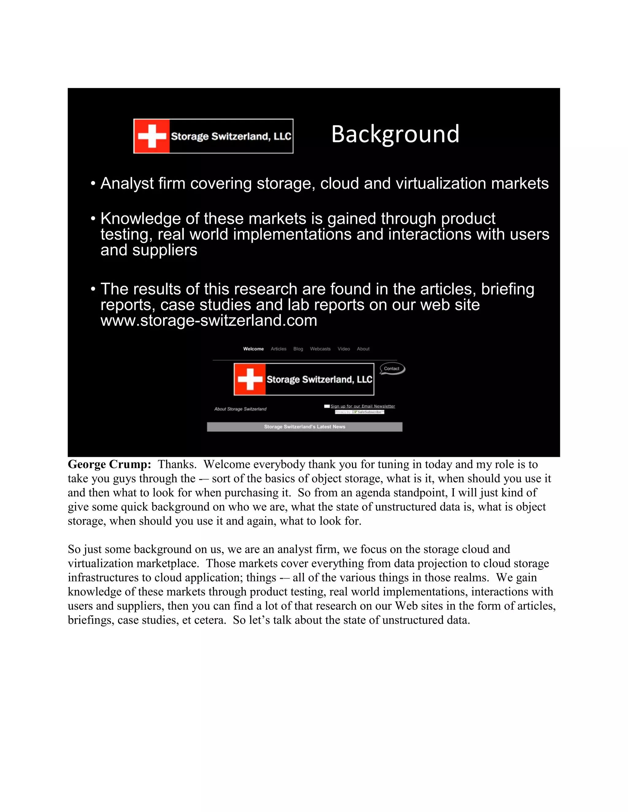 Background
    • Analyst firm covering storage, cloud and virtualization markets

    • Knowledge of these markets is gained through product
      testing, real world implementations and interactions with users
      and suppliers

    • The results of this research are found in the articles, briefing
      reports, case studies and lab reports on our web site
      www.storage-switzerland.com




George Crump: Thanks. Welcome everybody thank you for tuning in today and my role is to
take you guys through the -– sort of the basics of object storage, what is it, when should you use it
and then what to look for when purchasing it. So from an agenda standpoint, I will just kind of
give some quick background on who we are, what the state of unstructured data is, what is object
storage, when should you use it and again, what to look for.

So just some background on us, we are an analyst firm, we focus on the storage cloud and
virtualization marketplace. Those markets cover everything from data projection to cloud storage
infrastructures to cloud application; things -– all of the various things in those realms. We gain
knowledge of these markets through product testing, real world implementations, interactions with
users and suppliers, then you can find a lot of that research on our Web sites in the form of articles,
briefings, case studies, et cetera. So let‟s talk about the state of unstructured data.
 