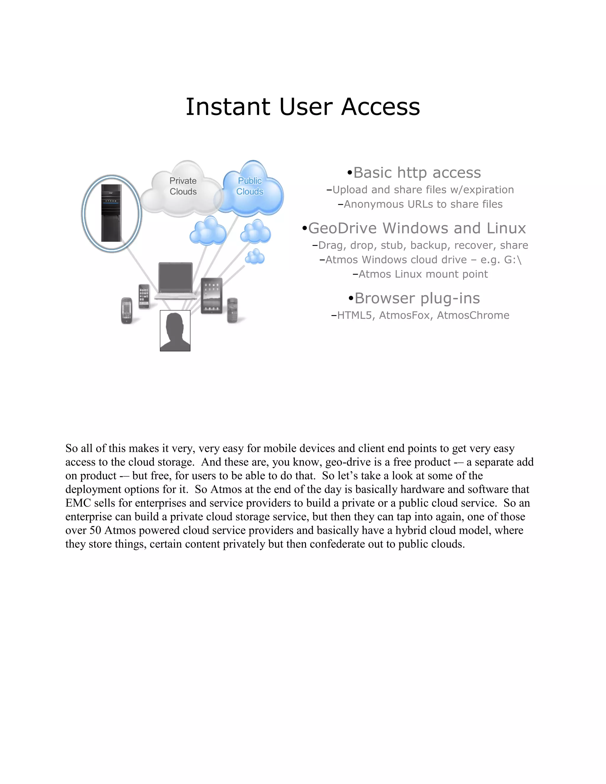 Instant User Access

                                                           Basic http access
                                                       –Upload and share files w/expiration
                                                         –Anonymous URLs to share files

                                                  GeoDrive Windows and Linux
                                                    –Drag, drop, stub, backup, recover, share
                                                     –Atmos Windows cloud drive – e.g. G:
                                                           –Atmos Linux mount point

                                                            Browser plug-ins
                                                        –HTML5, AtmosFox, AtmosChrome




So all of this makes it very, very easy for mobile devices and client end points to get very easy
access to the cloud storage. And these are, you know, geo-drive is a free product -– a separate add
on product -– but free, for users to be able to do that. So let‟s take a look at some of the
deployment options for it. So Atmos at the end of the day is basically hardware and software that
EMC sells for enterprises and service providers to build a private or a public cloud service. So an
enterprise can build a private cloud storage service, but then they can tap into again, one of those
over 50 Atmos powered cloud service providers and basically have a hybrid cloud model, where
they store things, certain content privately but then confederate out to public clouds.
 