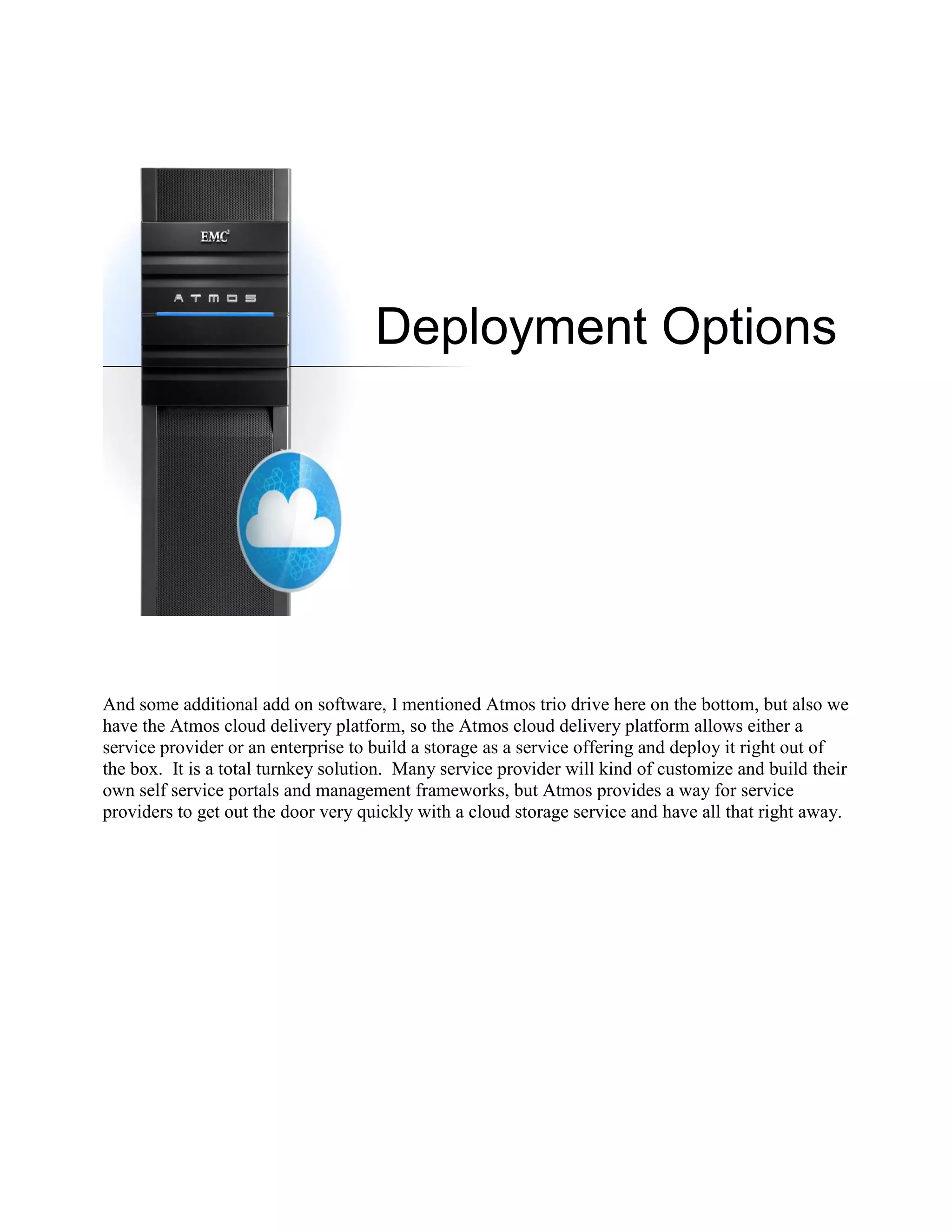 Deployment Options




And some additional add on software, I mentioned Atmos trio drive here on the bottom, but also we
have the Atmos cloud delivery platform, so the Atmos cloud delivery platform allows either a
service provider or an enterprise to build a storage as a service offering and deploy it right out of
the box. It is a total turnkey solution. Many service provider will kind of customize and build their
own self service portals and management frameworks, but Atmos provides a way for service
providers to get out the door very quickly with a cloud storage service and have all that right away.
 