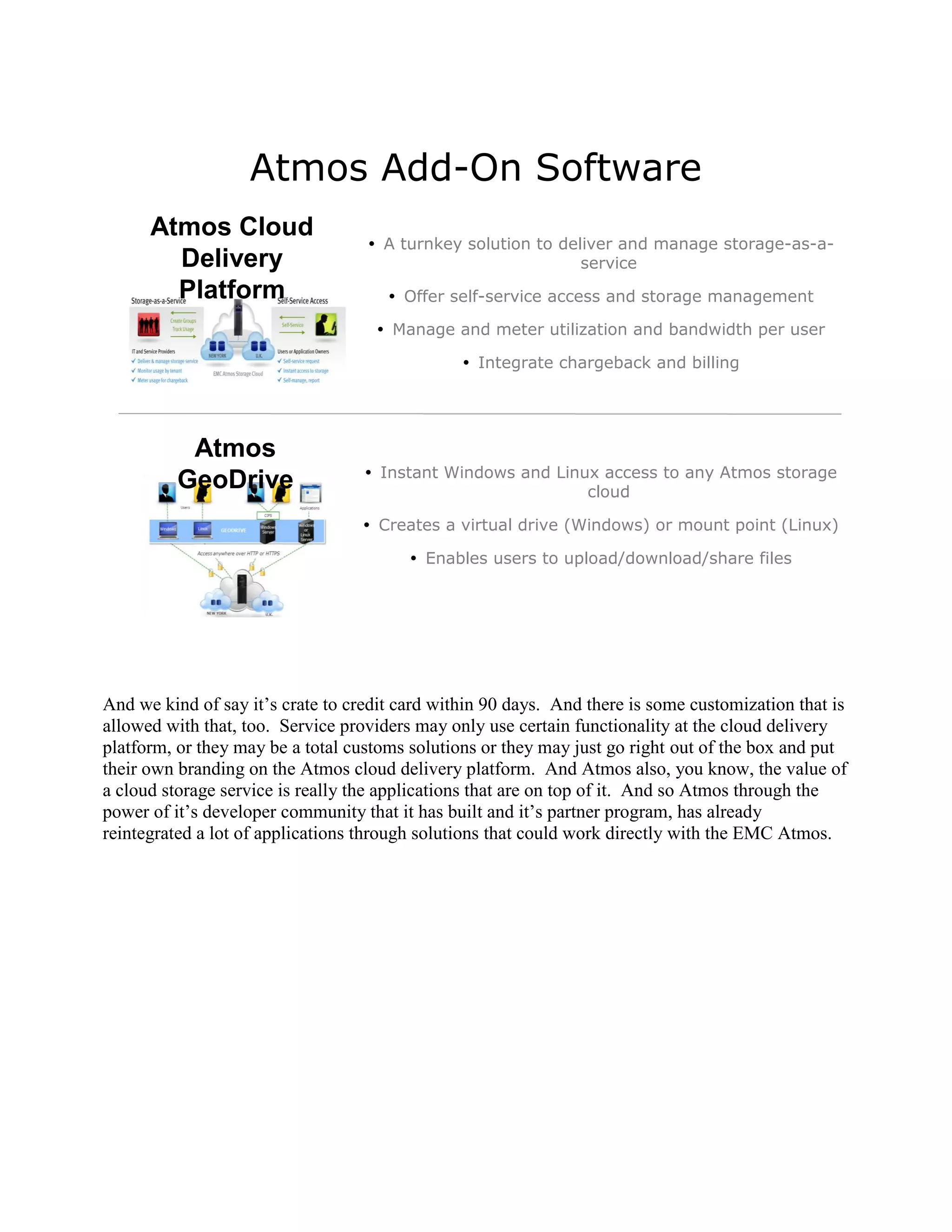 Atmos Add-On Software
      Atmos Cloud
                                    A turnkey solution to deliver and manage storage-as-a-
        Delivery                                              service
        Platform                       Offer self-service access and storage management

                                     Manage and meter utilization and bandwidth per user

                                                 Integrate chargeback and billing




           Atmos
                                    Instant Windows and Linux access to any Atmos storage
          GeoDrive                                           cloud

                                   Creates a virtual drive (Windows) or mount point (Linux)

                                          Enables users to upload/download/share files




And we kind of say it‟s crate to credit card within 90 days. And there is some customization that is
allowed with that, too. Service providers may only use certain functionality at the cloud delivery
platform, or they may be a total customs solutions or they may just go right out of the box and put
their own branding on the Atmos cloud delivery platform. And Atmos also, you know, the value of
a cloud storage service is really the applications that are on top of it. And so Atmos through the
power of it‟s developer community that it has built and it‟s partner program, has already
reintegrated a lot of applications through solutions that could work directly with the EMC Atmos.
 
