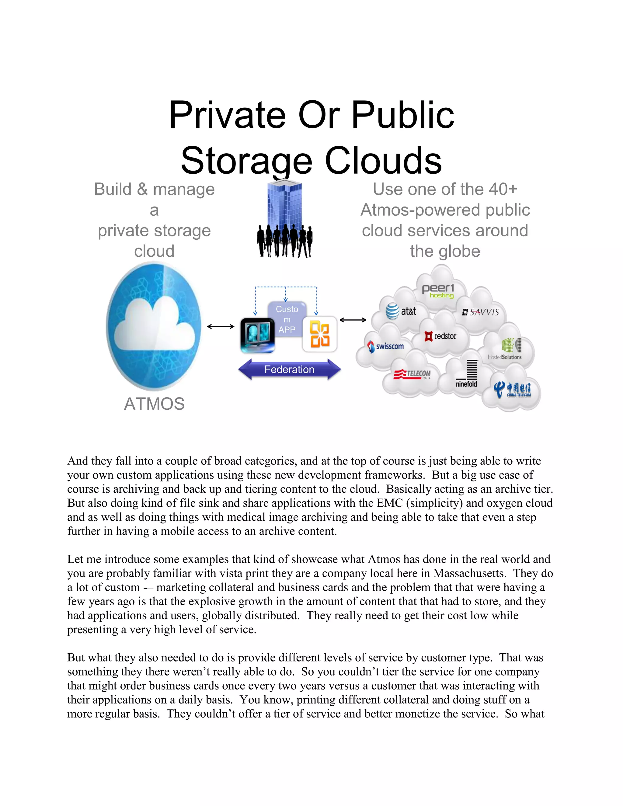 Private Or Public
                     Storage Clouds
     Build & manage                                            Use one of the 40+
            a                                                Atmos-powered public
     private storage                                         cloud services around
          cloud                                                    the globe


                                           Custo
                                            m
                                           APP



                                         Federation


           ATMOS


And they fall into a couple of broad categories, and at the top of course is just being able to write
your own custom applications using these new development frameworks. But a big use case of
course is archiving and back up and tiering content to the cloud. Basically acting as an archive tier.
But also doing kind of file sink and share applications with the EMC (simplicity) and oxygen cloud
and as well as doing things with medical image archiving and being able to take that even a step
further in having a mobile access to an archive content.

Let me introduce some examples that kind of showcase what Atmos has done in the real world and
you are probably familiar with vista print they are a company local here in Massachusetts. They do
a lot of custom -– marketing collateral and business cards and the problem that that were having a
few years ago is that the explosive growth in the amount of content that that had to store, and they
had applications and users, globally distributed. They really need to get their cost low while
presenting a very high level of service.

But what they also needed to do is provide different levels of service by customer type. That was
something they there weren‟t really able to do. So you couldn‟t tier the service for one company
that might order business cards once every two years versus a customer that was interacting with
their applications on a daily basis. You know, printing different collateral and doing stuff on a
more regular basis. They couldn‟t offer a tier of service and better monetize the service. So what
 