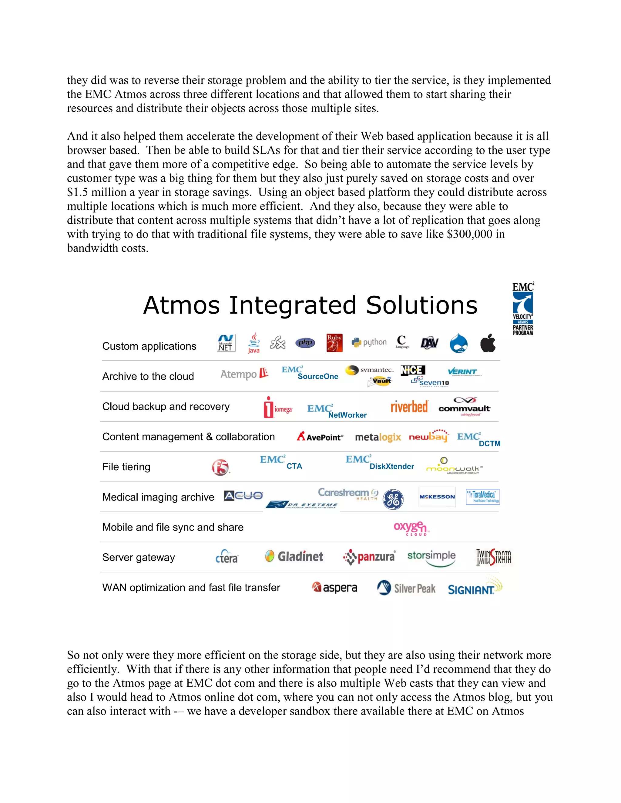 they did was to reverse their storage problem and the ability to tier the service, is they implemented
the EMC Atmos across three different locations and that allowed them to start sharing their
resources and distribute their objects across those multiple sites.

And it also helped them accelerate the development of their Web based application because it is all
browser based. Then be able to build SLAs for that and tier their service according to the user type
and that gave them more of a competitive edge. So being able to automate the service levels by
customer type was a big thing for them but they also just purely saved on storage costs and over
$1.5 million a year in storage savings. Using an object based platform they could distribute across
multiple locations which is much more efficient. And they also, because they were able to
distribute that content across multiple systems that didn‟t have a lot of replication that goes along
with trying to do that with traditional file systems, they were able to save like $300,000 in
bandwidth costs.




                 Atmos Integrated Solutions
       Custom applications

       Archive to the cloud                        SourceOne



       Cloud backup and recovery
                                                         NetWorker

       Content management & collaboration
                                                                                      DCTM


       File tiering                              CTA                 DiskXtender



       Medical imaging archive

       Mobile and file sync and share

       Server gateway

       WAN optimization and fast file transfer




So not only were they more efficient on the storage side, but they are also using their network more
efficiently. With that if there is any other information that people need I‟d recommend that they do
go to the Atmos page at EMC dot com and there is also multiple Web casts that they can view and
also I would head to Atmos online dot com, where you can not only access the Atmos blog, but you
can also interact with -– we have a developer sandbox there available there at EMC on Atmos
 