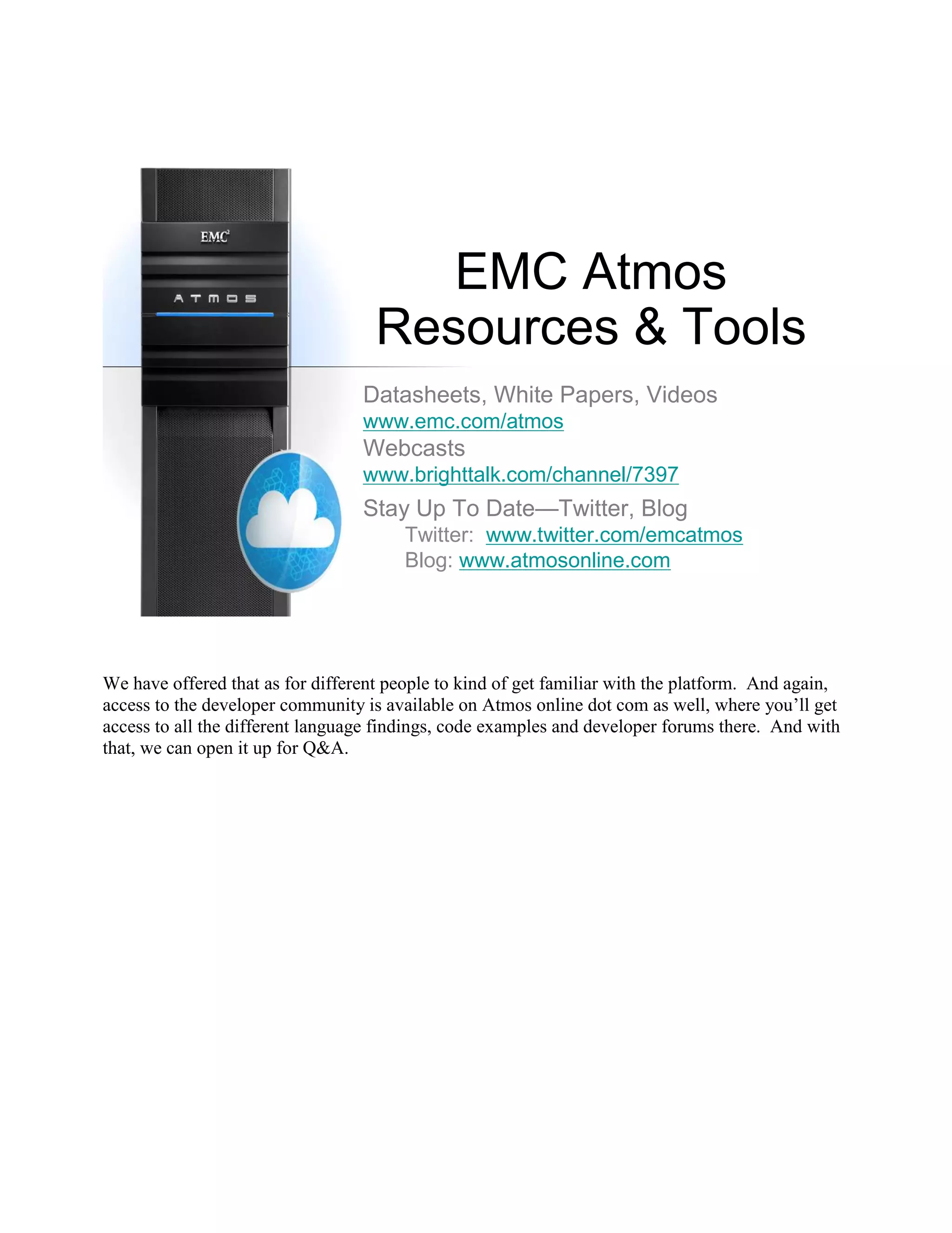 EMC Atmos
                                    Resources & Tools
                                  Datasheets, White Papers, Videos
                                  www.emc.com/atmos
                                  Webcasts
                                  www.brighttalk.com/channel/7397
                                  Stay Up To Date—Twitter, Blog
                                        Twitter: www.twitter.com/emcatmos
                                        Blog: www.atmosonline.com




We have offered that as for different people to kind of get familiar with the platform. And again,
access to the developer community is available on Atmos online dot com as well, where you‟ll get
access to all the different language findings, code examples and developer forums there. And with
that, we can open it up for Q&A.
 