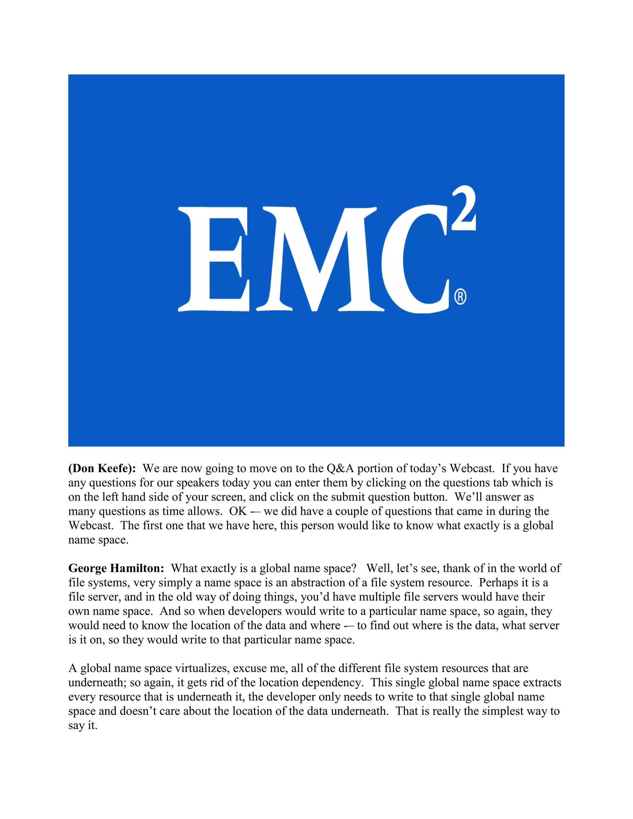 (Don Keefe): We are now going to move on to the Q&A portion of today‟s Webcast. If you have
any questions for our speakers today you can enter them by clicking on the questions tab which is
on the left hand side of your screen, and click on the submit question button. We‟ll answer as
many questions as time allows. OK -– we did have a couple of questions that came in during the
Webcast. The first one that we have here, this person would like to know what exactly is a global
name space.

George Hamilton: What exactly is a global name space? Well, let‟s see, thank of in the world of
file systems, very simply a name space is an abstraction of a file system resource. Perhaps it is a
file server, and in the old way of doing things, you‟d have multiple file servers would have their
own name space. And so when developers would write to a particular name space, so again, they
would need to know the location of the data and where -– to find out where is the data, what server
is it on, so they would write to that particular name space.

A global name space virtualizes, excuse me, all of the different file system resources that are
underneath; so again, it gets rid of the location dependency. This single global name space extracts
every resource that is underneath it, the developer only needs to write to that single global name
space and doesn‟t care about the location of the data underneath. That is really the simplest way to
say it.
 