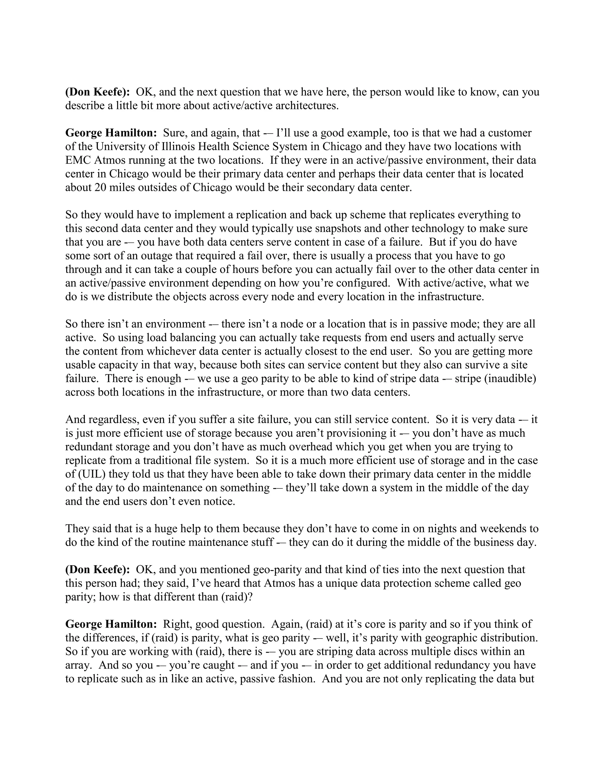 (Don Keefe): OK, and the next question that we have here, the person would like to know, can you
describe a little bit more about active/active architectures.

George Hamilton: Sure, and again, that -– I‟ll use a good example, too is that we had a customer
of the University of Illinois Health Science System in Chicago and they have two locations with
EMC Atmos running at the two locations. If they were in an active/passive environment, their data
center in Chicago would be their primary data center and perhaps their data center that is located
about 20 miles outsides of Chicago would be their secondary data center.

So they would have to implement a replication and back up scheme that replicates everything to
this second data center and they would typically use snapshots and other technology to make sure
that you are -– you have both data centers serve content in case of a failure. But if you do have
some sort of an outage that required a fail over, there is usually a process that you have to go
through and it can take a couple of hours before you can actually fail over to the other data center in
an active/passive environment depending on how you‟re configured. With active/active, what we
do is we distribute the objects across every node and every location in the infrastructure.

So there isn‟t an environment -– there isn‟t a node or a location that is in passive mode; they are all
active. So using load balancing you can actually take requests from end users and actually serve
the content from whichever data center is actually closest to the end user. So you are getting more
usable capacity in that way, because both sites can service content but they also can survive a site
failure. There is enough -– we use a geo parity to be able to kind of stripe data -– stripe (inaudible)
across both locations in the infrastructure, or more than two data centers.

And regardless, even if you suffer a site failure, you can still service content. So it is very data -– it
is just more efficient use of storage because you aren‟t provisioning it -– you don‟t have as much
redundant storage and you don‟t have as much overhead which you get when you are trying to
replicate from a traditional file system. So it is a much more efficient use of storage and in the case
of (UIL) they told us that they have been able to take down their primary data center in the middle
of the day to do maintenance on something -– they‟ll take down a system in the middle of the day
and the end users don‟t even notice.

They said that is a huge help to them because they don‟t have to come in on nights and weekends to
do the kind of the routine maintenance stuff -– they can do it during the middle of the business day.

(Don Keefe): OK, and you mentioned geo-parity and that kind of ties into the next question that
this person had; they said, I‟ve heard that Atmos has a unique data protection scheme called geo
parity; how is that different than (raid)?

George Hamilton: Right, good question. Again, (raid) at it‟s core is parity and so if you think of
the differences, if (raid) is parity, what is geo parity -– well, it‟s parity with geographic distribution.
So if you are working with (raid), there is -– you are striping data across multiple discs within an
array. And so you -– you‟re caught -– and if you -– in order to get additional redundancy you have
to replicate such as in like an active, passive fashion. And you are not only replicating the data but
 