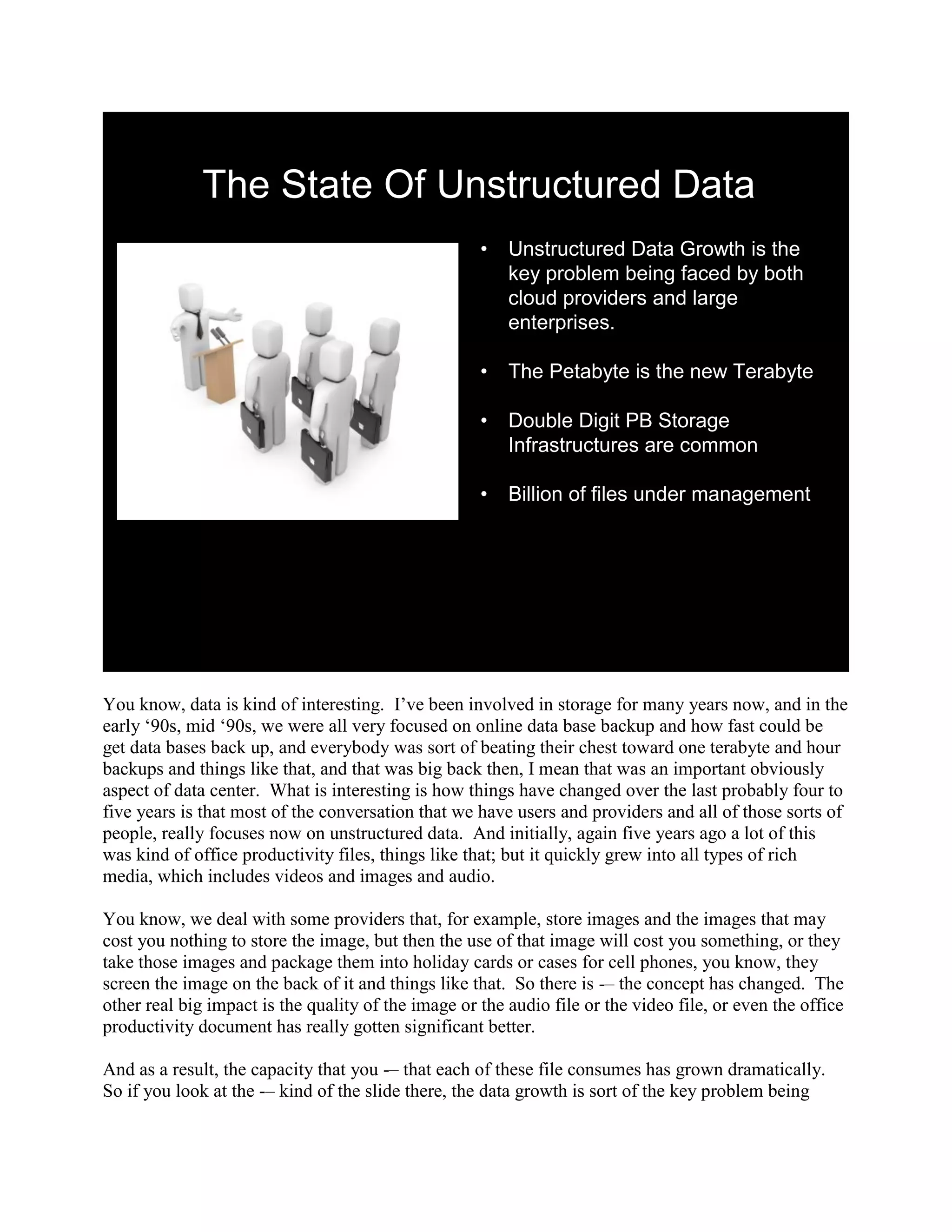 The State Of Unstructured Data
                                                     •   Unstructured Data Growth is the
                                                         key problem being faced by both
                                                         cloud providers and large
                                                         enterprises.

                                                     •   The Petabyte is the new Terabyte

                                                     •   Double Digit PB Storage
                                                         Infrastructures are common

                                                     •   Billion of files under management




You know, data is kind of interesting. I‟ve been involved in storage for many years now, and in the
early „90s, mid „90s, we were all very focused on online data base backup and how fast could be
get data bases back up, and everybody was sort of beating their chest toward one terabyte and hour
backups and things like that, and that was big back then, I mean that was an important obviously
aspect of data center. What is interesting is how things have changed over the last probably four to
five years is that most of the conversation that we have users and providers and all of those sorts of
people, really focuses now on unstructured data. And initially, again five years ago a lot of this
was kind of office productivity files, things like that; but it quickly grew into all types of rich
media, which includes videos and images and audio.

You know, we deal with some providers that, for example, store images and the images that may
cost you nothing to store the image, but then the use of that image will cost you something, or they
take those images and package them into holiday cards or cases for cell phones, you know, they
screen the image on the back of it and things like that. So there is -– the concept has changed. The
other real big impact is the quality of the image or the audio file or the video file, or even the office
productivity document has really gotten significant better.

And as a result, the capacity that you -– that each of these file consumes has grown dramatically.
So if you look at the -– kind of the slide there, the data growth is sort of the key problem being
 