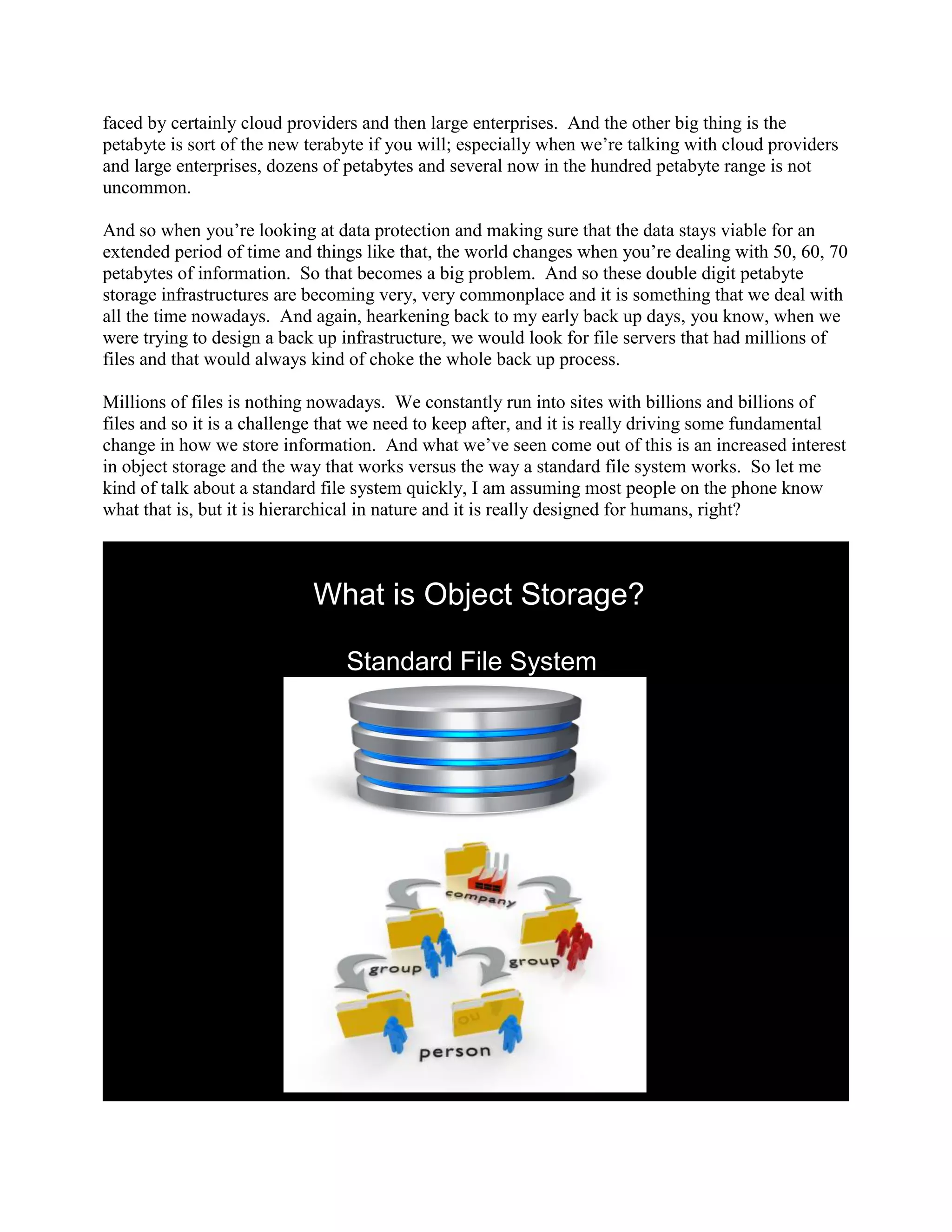 faced by certainly cloud providers and then large enterprises. And the other big thing is the
petabyte is sort of the new terabyte if you will; especially when we‟re talking with cloud providers
and large enterprises, dozens of petabytes and several now in the hundred petabyte range is not
uncommon.

And so when you‟re looking at data protection and making sure that the data stays viable for an
extended period of time and things like that, the world changes when you‟re dealing with 50, 60, 70
petabytes of information. So that becomes a big problem. And so these double digit petabyte
storage infrastructures are becoming very, very commonplace and it is something that we deal with
all the time nowadays. And again, hearkening back to my early back up days, you know, when we
were trying to design a back up infrastructure, we would look for file servers that had millions of
files and that would always kind of choke the whole back up process.

Millions of files is nothing nowadays. We constantly run into sites with billions and billions of
files and so it is a challenge that we need to keep after, and it is really driving some fundamental
change in how we store information. And what we‟ve seen come out of this is an increased interest
in object storage and the way that works versus the way a standard file system works. So let me
kind of talk about a standard file system quickly, I am assuming most people on the phone know
what that is, but it is hierarchical in nature and it is really designed for humans, right?



                            What is Object Storage?

                                 Standard File System
 