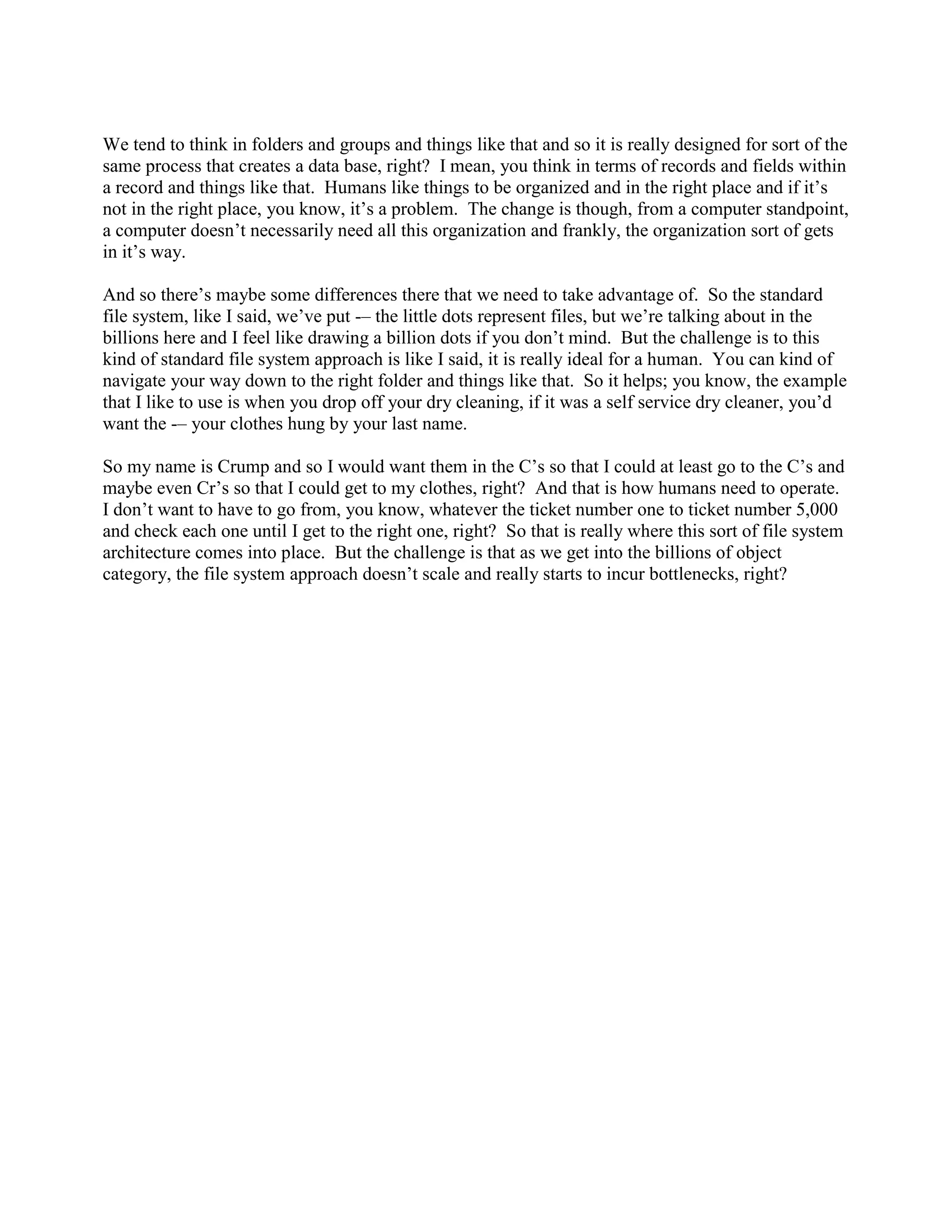 We tend to think in folders and groups and things like that and so it is really designed for sort of the
same process that creates a data base, right? I mean, you think in terms of records and fields within
a record and things like that. Humans like things to be organized and in the right place and if it‟s
not in the right place, you know, it‟s a problem. The change is though, from a computer standpoint,
a computer doesn‟t necessarily need all this organization and frankly, the organization sort of gets
in it‟s way.

And so there‟s maybe some differences there that we need to take advantage of. So the standard
file system, like I said, we‟ve put -– the little dots represent files, but we‟re talking about in the
billions here and I feel like drawing a billion dots if you don‟t mind. But the challenge is to this
kind of standard file system approach is like I said, it is really ideal for a human. You can kind of
navigate your way down to the right folder and things like that. So it helps; you know, the example
that I like to use is when you drop off your dry cleaning, if it was a self service dry cleaner, you‟d
want the -– your clothes hung by your last name.

So my name is Crump and so I would want them in the C‟s so that I could at least go to the C‟s and
maybe even Cr‟s so that I could get to my clothes, right? And that is how humans need to operate.
I don‟t want to have to go from, you know, whatever the ticket number one to ticket number 5,000
and check each one until I get to the right one, right? So that is really where this sort of file system
architecture comes into place. But the challenge is that as we get into the billions of object
category, the file system approach doesn‟t scale and really starts to incur bottlenecks, right?
 