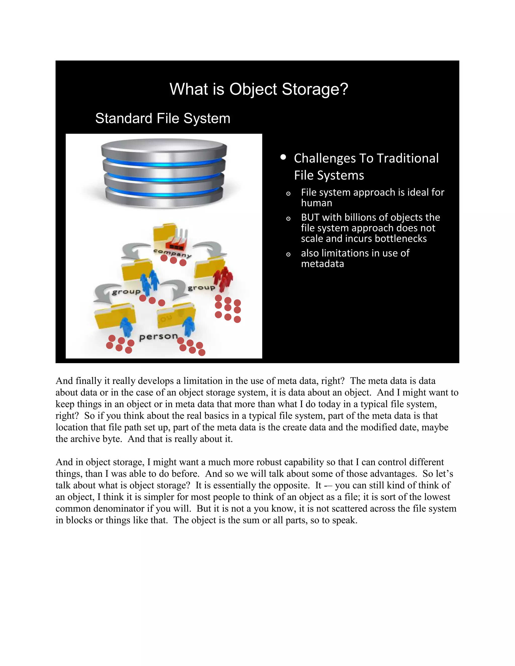 What is Object Storage?
          Standard File System

                                                          •     Challenges To Traditional
                                                                File Systems
                                                            ๏    File system approach is ideal for
                                                                 human
                                                            ๏    BUT with billions of objects the
                                                                 file system approach does not
                                                                 scale and incurs bottlenecks
                                                            ๏    also limitations in use of
                                                                 metadata




And finally it really develops a limitation in the use of meta data, right? The meta data is data
about data or in the case of an object storage system, it is data about an object. And I might want to
keep things in an object or in meta data that more than what I do today in a typical file system,
right? So if you think about the real basics in a typical file system, part of the meta data is that
location that file path set up, part of the meta data is the create data and the modified date, maybe
the archive byte. And that is really about it.

And in object storage, I might want a much more robust capability so that I can control different
things, than I was able to do before. And so we will talk about some of those advantages. So let‟s
talk about what is object storage? It is essentially the opposite. It -– you can still kind of think of
an object, I think it is simpler for most people to think of an object as a file; it is sort of the lowest
common denominator if you will. But it is not a you know, it is not scattered across the file system
in blocks or things like that. The object is the sum or all parts, so to speak.
 