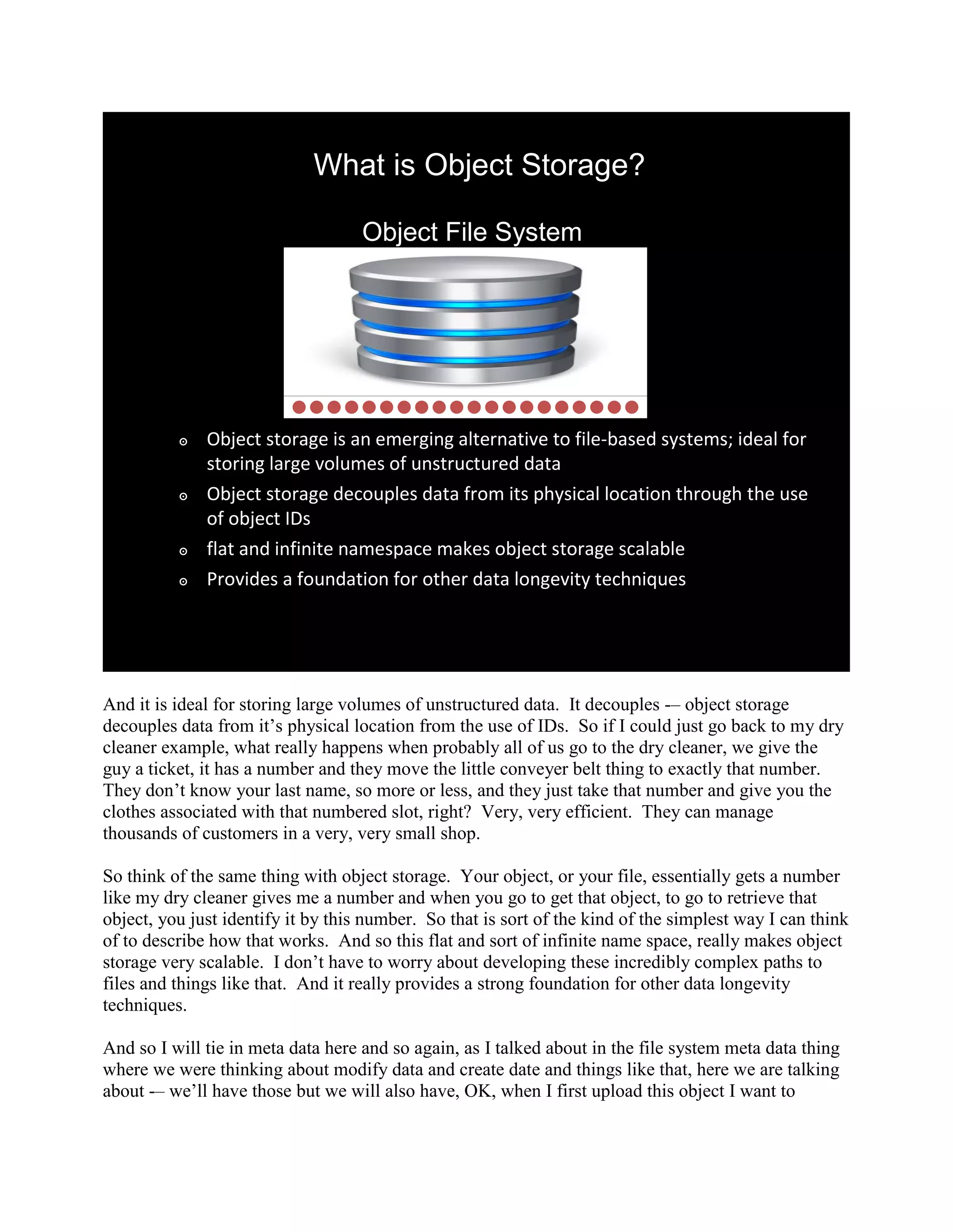 What is Object Storage?

                                    Object File System




          ๏   Object storage is an emerging alternative to file-based systems; ideal for
              storing large volumes of unstructured data
          ๏   Object storage decouples data from its physical location through the use
              of object IDs
          ๏   flat and infinite namespace makes object storage scalable
          ๏   Provides a foundation for other data longevity techniques




And it is ideal for storing large volumes of unstructured data. It decouples -– object storage
decouples data from it‟s physical location from the use of IDs. So if I could just go back to my dry
cleaner example, what really happens when probably all of us go to the dry cleaner, we give the
guy a ticket, it has a number and they move the little conveyer belt thing to exactly that number.
They don‟t know your last name, so more or less, and they just take that number and give you the
clothes associated with that numbered slot, right? Very, very efficient. They can manage
thousands of customers in a very, very small shop.

So think of the same thing with object storage. Your object, or your file, essentially gets a number
like my dry cleaner gives me a number and when you go to get that object, to go to retrieve that
object, you just identify it by this number. So that is sort of the kind of the simplest way I can think
of to describe how that works. And so this flat and sort of infinite name space, really makes object
storage very scalable. I don‟t have to worry about developing these incredibly complex paths to
files and things like that. And it really provides a strong foundation for other data longevity
techniques.

And so I will tie in meta data here and so again, as I talked about in the file system meta data thing
where we were thinking about modify data and create date and things like that, here we are talking
about -– we‟ll have those but we will also have, OK, when I first upload this object I want to
 