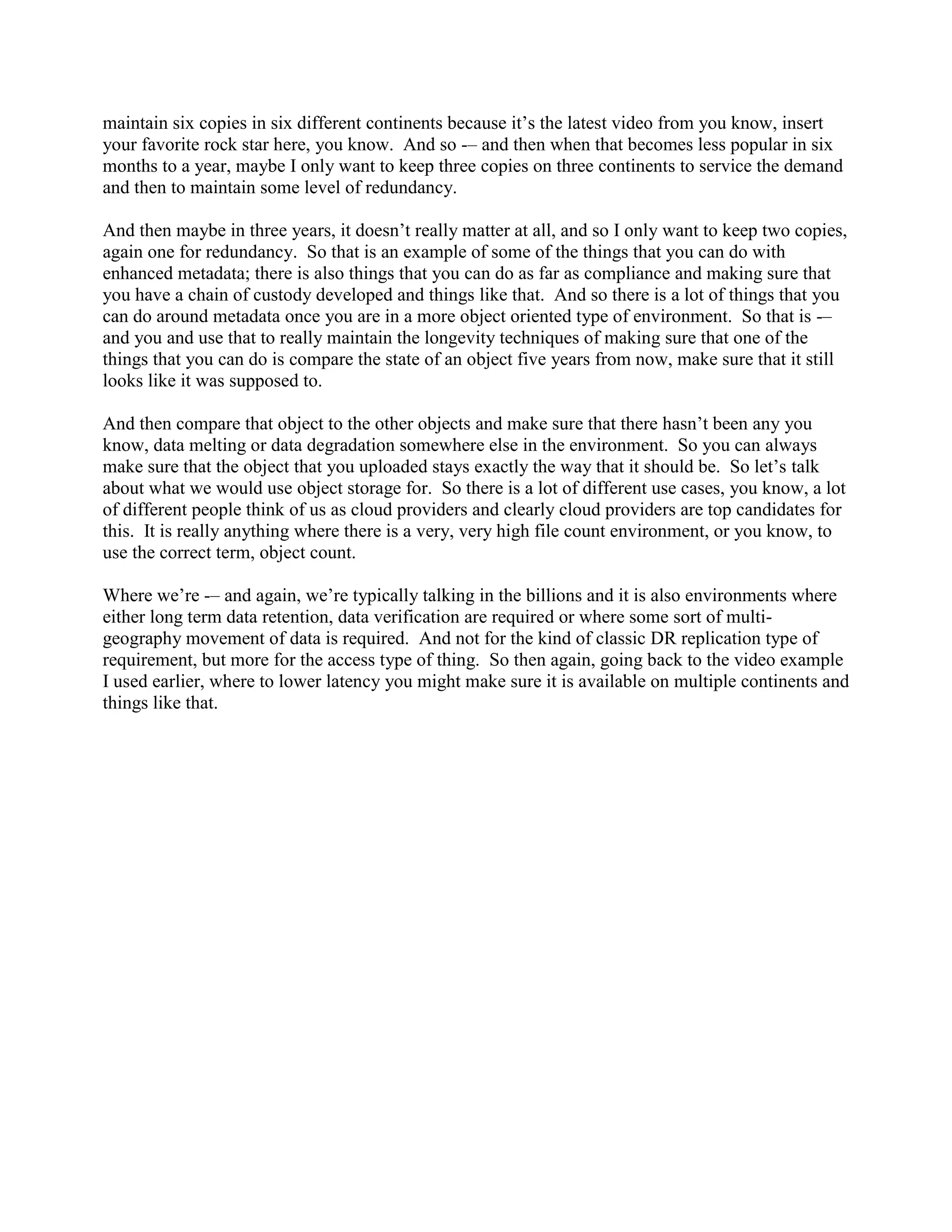maintain six copies in six different continents because it‟s the latest video from you know, insert
your favorite rock star here, you know. And so -– and then when that becomes less popular in six
months to a year, maybe I only want to keep three copies on three continents to service the demand
and then to maintain some level of redundancy.

And then maybe in three years, it doesn‟t really matter at all, and so I only want to keep two copies,
again one for redundancy. So that is an example of some of the things that you can do with
enhanced metadata; there is also things that you can do as far as compliance and making sure that
you have a chain of custody developed and things like that. And so there is a lot of things that you
can do around metadata once you are in a more object oriented type of environment. So that is -–
and you and use that to really maintain the longevity techniques of making sure that one of the
things that you can do is compare the state of an object five years from now, make sure that it still
looks like it was supposed to.

And then compare that object to the other objects and make sure that there hasn‟t been any you
know, data melting or data degradation somewhere else in the environment. So you can always
make sure that the object that you uploaded stays exactly the way that it should be. So let‟s talk
about what we would use object storage for. So there is a lot of different use cases, you know, a lot
of different people think of us as cloud providers and clearly cloud providers are top candidates for
this. It is really anything where there is a very, very high file count environment, or you know, to
use the correct term, object count.

Where we‟re -– and again, we‟re typically talking in the billions and it is also environments where
either long term data retention, data verification are required or where some sort of multi-
geography movement of data is required. And not for the kind of classic DR replication type of
requirement, but more for the access type of thing. So then again, going back to the video example
I used earlier, where to lower latency you might make sure it is available on multiple continents and
things like that.
 