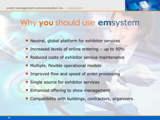 Why  you  should use   em system Neutral, global platform for exhibitor services  Increased levels of online ordering – up to 90% Reduced costs of exhibitor service maintenance Multiple, flexible operational models Improved flow and speed of order processing Single source for exhibitor services Enhanced offering to show management Compatibility with buildings, contractors, organizers 
