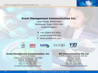 Event Management Communication Inc. Leigh House, Weald Road Brentwood, Essex CM14 4SX United Kingdom +44 (0)845 652 4321 [email_address]    www.exhibitorkit.com Copyright © 2005 Event Management Communication Ltd. All rights reserved. Event Management Communication, Inc Riverwood Center 3350 Riverwood Parkway, Ste 1900 Atlanta, GA 30339, USA Tel +1.770.984.5420 Fax +1.770.240.1401 E-mail emcusa@exhibitorkit.com EM Communications Pte Ltd 71 Bukit Batok Crescent, #05-09 Prestige Centre Singapore 658071 Tel +65 6896 6691  Fax +65 6566 6805 E-mail emcasia@exhibitorkit.com 