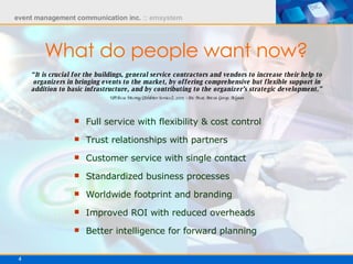 Full service with flexibility & cost control Trust relationships with partners Customer service with single contact Standardized business processes Worldwide footprint and branding Improved ROI with reduced overheads Better intelligence for forward planning “ It is crucial for the buildings, general service contractors and vendors to increase their help to organizers in bringing events to the market, by offering comprehensive but flexible support in addition to basic infrastructure, and by contributing to the organizer’s strategic development.” UFI Focus Meeting (Exhibitor Services), 2005 - Eric Preat, Artexis Group, Belgium What do people want now? 