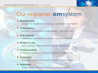 Our response:   em system Standardized   Cheaper to implement & manage, consistent presentation Collaborative   Common, central base of information – real-time, 24/7 International   Establishes standards of customer service worldwide Simple to use   Easy training, more emphasis on data intelligence Communication   More transparency, enhanced customer relationships Integrated   Improves control and security of data – front to back Adaptable   Supports different and changing business models 